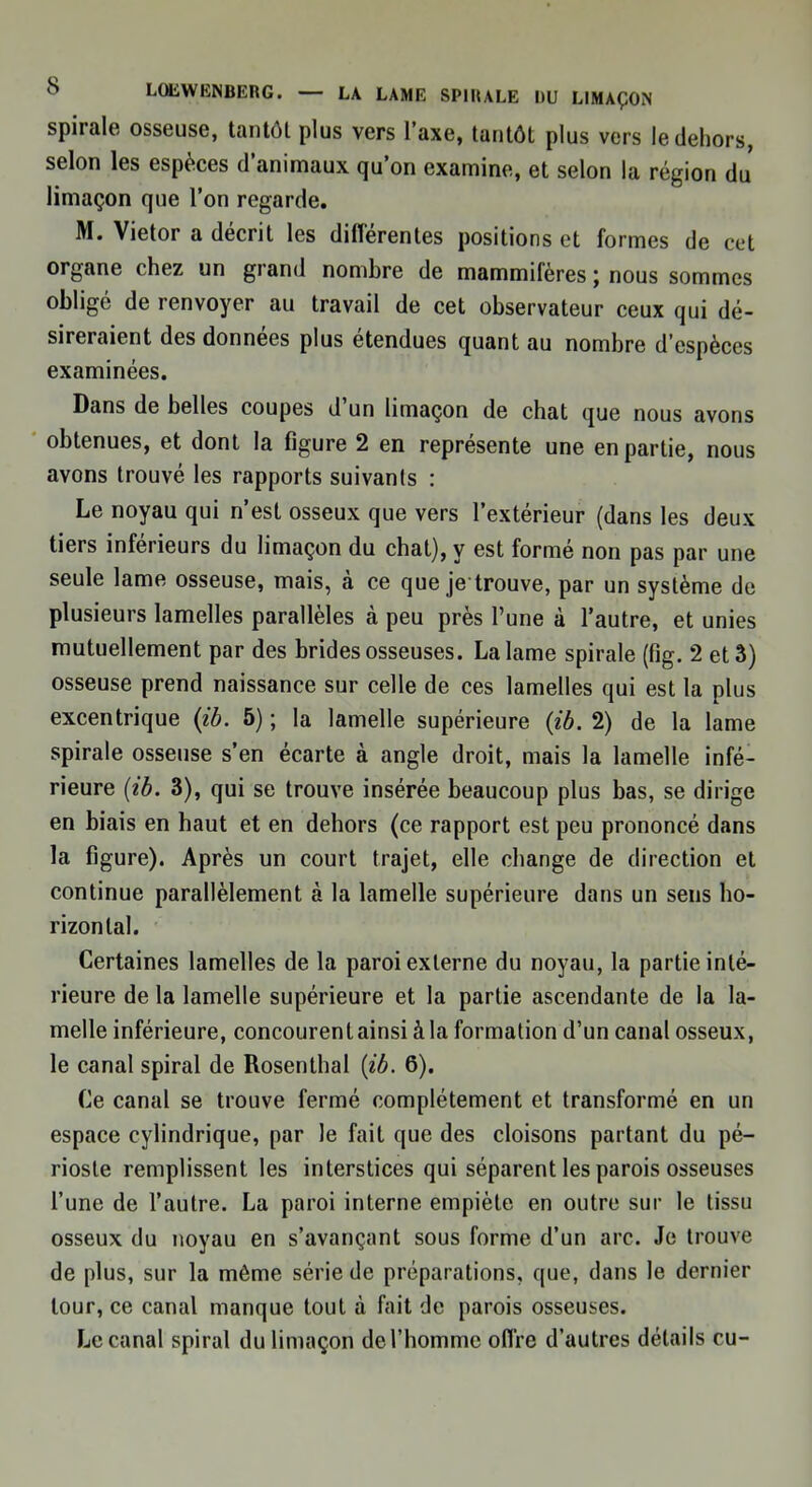 spirale osseuse, tantôt plus vers l'axe, tantôt plus vers le dehors, selon les espèces d'animaux qu'on examine, et selon la région du limaçon que l'on regarde. M. Vietor a décrit les différentes positions et formes de cet organe chez un grand nombre de mammifères ; nous sommes obligé de renvoyer au travail de cet observateur ceux qui dé- sireraient des données plus étendues quant au nombre d'espèces examinées. Dans de belles coupes d'un limaçon de chat que nous avons obtenues, et dont la figure 2 en représente une en partie, nous avons trouvé les rapports suivants : Le noyau qui n'est osseux que vers l'extérieur (dans les deux tiers inférieurs du limaçon du chat), y est formé non pas par une seule lame osseuse, mais, à ce que je trouve, par un système de plusieurs lamelles parallèles à peu près l'une à l'autre, et unies mutuellement par des brides osseuses. La lame spirale (fig. 2 et 3) osseuse prend naissance sur celle de ces lamelles qui est la plus excentrique (ib. 5) ; la lamelle supérieure (ib. 2) de la lame spirale osseuse s'en écarte à angle droit, mais la lamelle infé- rieure (ib. 3), qui se trouve insérée beaucoup plus bas, se dirige en biais en haut et en dehors (ce rapport est peu prononcé dans la figure). Après un court trajet, elle change de direction et continue parallèlement à la lamelle supérieure dans un sens ho- rizontal. Certaines lamelles de la paroi externe du noyau, la partie inté- rieure de la lamelle supérieure et la partie ascendante de la la- melle inférieure, concourent ainsi à la formation d'un canal osseux, le canal spiral de Rosenthal (ib. 6). Ce canal se trouve fermé complètement et transformé en un espace cylindrique, par le fait que des cloisons partant du pé- rioste remplissent les interstices qui séparent les parois osseuses l'une de l'autre. La paroi interne empiète en outre sur le tissu osseux du noyau en s'avançant sous forme d'un arc. Je trouve de plus, sur la même série de préparations, que, dans le dernier tour, ce canal manque tout à fait de parois osseuses. Le canal spiral du limaçon del'homme offre d'autres détails eu-