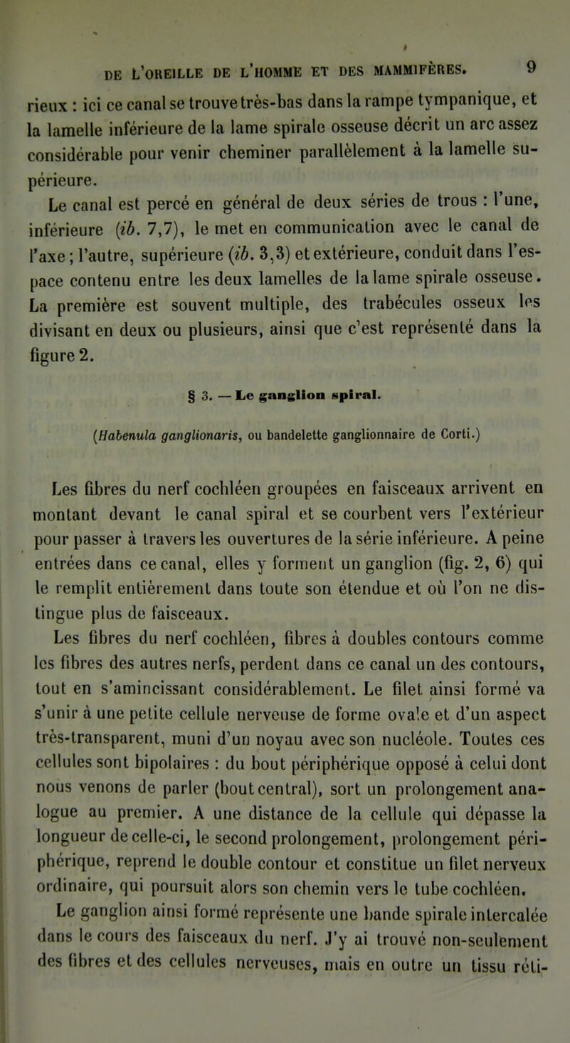 rieux : ici ce canal se trouve très-bas dans la rampe tympanique, et la lamelle inférieure de la lame spirale osseuse décrit un arc assez considérable pour venir cheminer parallèlement à la lamelle su- périeure. Le canal est percé en général de deux séries de trous : l'une, inférieure (ib. 7,7), le met en communication avec le canal de l'axe ; l'autre, supérieure (ib. 3,3) et extérieure, conduit dans l'es- pace contenu entre les deux lamelles de la lame spirale osseuse. La première est souvent multiple, des trabécules osseux les divisant en deux ou plusieurs, ainsi que c'est représenté dans la figure 2. § 3. — Le ganglion spiral. (Habenula ganglionaris, ou bandelette ganglionnaire de Corti.) Les fibres du nerf cochléen groupées en faisceaux arrivent en montant devant le canal spiral et se courbent vers l'extérieur pour passer à travers les ouvertures de la série inférieure. A peine entrées dans ce canal, elles y forment un ganglion (fig. 2, 6) qui le remplit entièrement dans toute son étendue et où l'on ne dis- tingue plus de faisceaux. Les fibres du nerf cochléen, fibres à doubles contours comme les fibres des autres nerfs, perdent dans ce canal un des contours, tout en s'amincissant considérablement. Le filet ainsi formé va s'unir à une petite cellule nerveuse de forme ovale et d'un aspect très-transparent, muni d'un noyau avec son nucléole. Toutes ces cellules sont bipolaires : du bout périphérique opposé à celui dont nous venons de parler (boutcentral), sort un prolongement ana- logue au premier. A une distance de la cellule qui dépasse la longueur de celle-ci, le second prolongement, prolongement péri- phérique, reprend le double contour et constitue un filet nerveux ordinaire, qui poursuit alors son chemin vers le tube cochléen. Le ganglion ainsi formé représente une bande spirale intercalée dans le cours des faisceaux du nerf. J'y ai trouvé non-seulement des fibres et des cellules nerveuses, mais en outre un tissu réli-