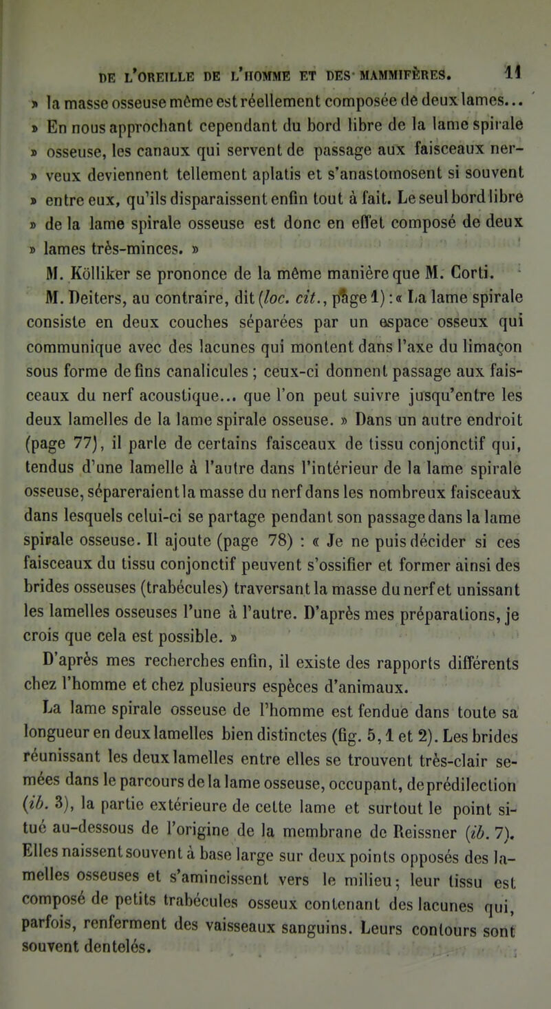 y> fa masse osseuse môme est réellement composée de deux lames... » En nous approchant cependant du bord libre de la lame spirale » osseuse, les canaux qui servent de passage aux faisceaux ner- » veux deviennent tellement aplatis et s'anastomosent si souvent » entre eux, qu'ils disparaissent enfin tout à fait. Le seul bord libre » de la lame spirale osseuse est donc en effet composé de deux » lames très-minces. » M. Kôlliker se prononce de la même manière que M. Corti. M. Deiters, au contraire, dit (loc. cit., p$ge 1) :« La lame spirale consiste en deux couches séparées par un espace osseux qui communique avec des lacunes qui montent dans l'axe du limaçon sous forme de fins canalicules ; ceux-ci donnent passage aux fais- ceaux du nerf acoustique... que l'on peut suivre jusqu'entre les deux lamelles de la lame spirale osseuse. » Dans un autre endroit (page 77), il parle de certains faisceaux de tissu conjonctif qui, tendus d'une lamelle à l'autre dans l'intérieur de la lame spirale osseuse, sépareraient la masse du nerf dans les nombreux faisceaux dans lesquels celui-ci se partage pendant son passage dans la lame spipale osseuse. Il ajoute (page 78) : « Je ne puis décider si ces faisceaux du tissu conjonctif peuvent s'ossifier et former ainsi des brides osseuses (trabécules) traversant la masse du nerf et unissant les lamelles osseuses l'une à l'autre. D'après mes préparations, je crois que cela est possible. » D'après mes recherches enfin, il existe des rapports différents chez l'homme et chez plusieurs espèces d'animaux. La lame spirale osseuse de l'homme est fendue dans toute sa longueur en deux lamelles bien distinctes (fig. 5,1 et 2). Les brides réunissant les deux lamelles entre elles se trouvent très-clair se- mées dans le parcours de la lame osseuse, occupant, de prédilection (ib. 3), la partie extérieure de cette lame et surtout le point si- tué au-dessous de l'origine de la membrane de Reissner (ib. 7). Elles naissent souvent à base large sur deux points opposés des la- melles osseuses et s'amincissent vers le milieu ; leur tissu est composé de petits trabécules osseux contenant des lacunes qui, parfois, renferment des vaisseaux sanguins. Leurs contours sont souvent dentelés.