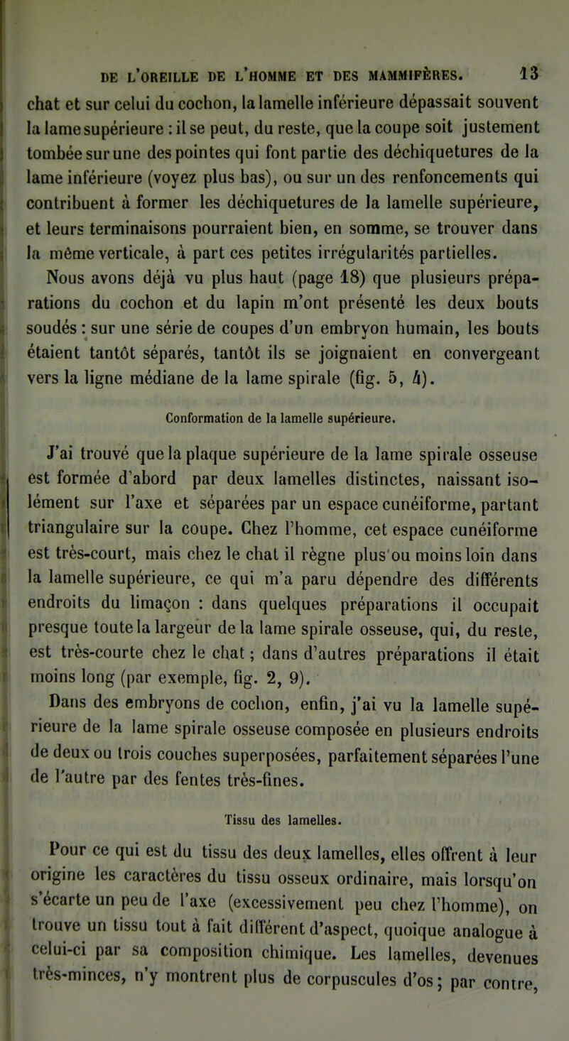 chat et sur celui du cochon, la lamelle inférieure dépassait souvent la lame supérieure : il se peut, du reste, que la coupe soit justement tombée sur une des pointes qui font partie des déchiquetures de la lame inférieure (voyez plus bas), ou sur un des renfoncements qui contribuent à former les déchiquetures de la lamelle supérieure, et leurs terminaisons pourraient bien, en somme, se trouver dans la môme verticale, à part ces petites irrégularités partielles. Nous avons déjà vu plus haut (page 18) que plusieurs prépa- rations du cochon et du lapin m'ont présenté les deux bouts soudés : sur une série de coupes d'un embryon humain, les bouts étaient tantôt séparés, tantôt ils se joignaient en convergeant vers la ligne médiane de la lame spirale (fig. 5, h). Conformation de la lamelle supérieure. J'ai trouvé que la plaque supérieure de la lame spirale osseuse est formée d'abord par deux lamelles distinctes, naissant iso- lément sur l'axe et séparées par un espace cunéiforme, partant triangulaire sur la coupe. Chez l'homme, cet espace cunéiforme est très-court, mais chez le chat il règne plus'ou moins loin dans la lamelle supérieure, ce qui m'a paru dépendre des différents endroits du limaçon : dans quelques préparations il occupait presque toute la largeur delà lame spirale osseuse, qui, du reste, est très-courte chez le chat ; dans d'autres préparations il était moins long (par exemple, fig. 2, 9). Dans des embryons de cochon, enfin, j'ai vu la lamelle supé- rieure de la lame spirale osseuse composée en plusieurs endroits de deux ou trois couches superposées, parfaitement séparées l'une de l'autre par des fentes très-fines. Tissu des lamelles. Pour ce qui est du tissu des deux lamelles, elles offrent à leur origine les caractères du tissu osseux ordinaire, mais lorsqu'on s'écarte un peu de l'axe (excessivement peu chez l'homme), on trouve un tissu tout à fait différent d'aspect, quoique analogue à celui-ci par sa composition chimique. Les lamelles, devenues très-minces, n'y montrent plus de corpuscules d'os; par contre,