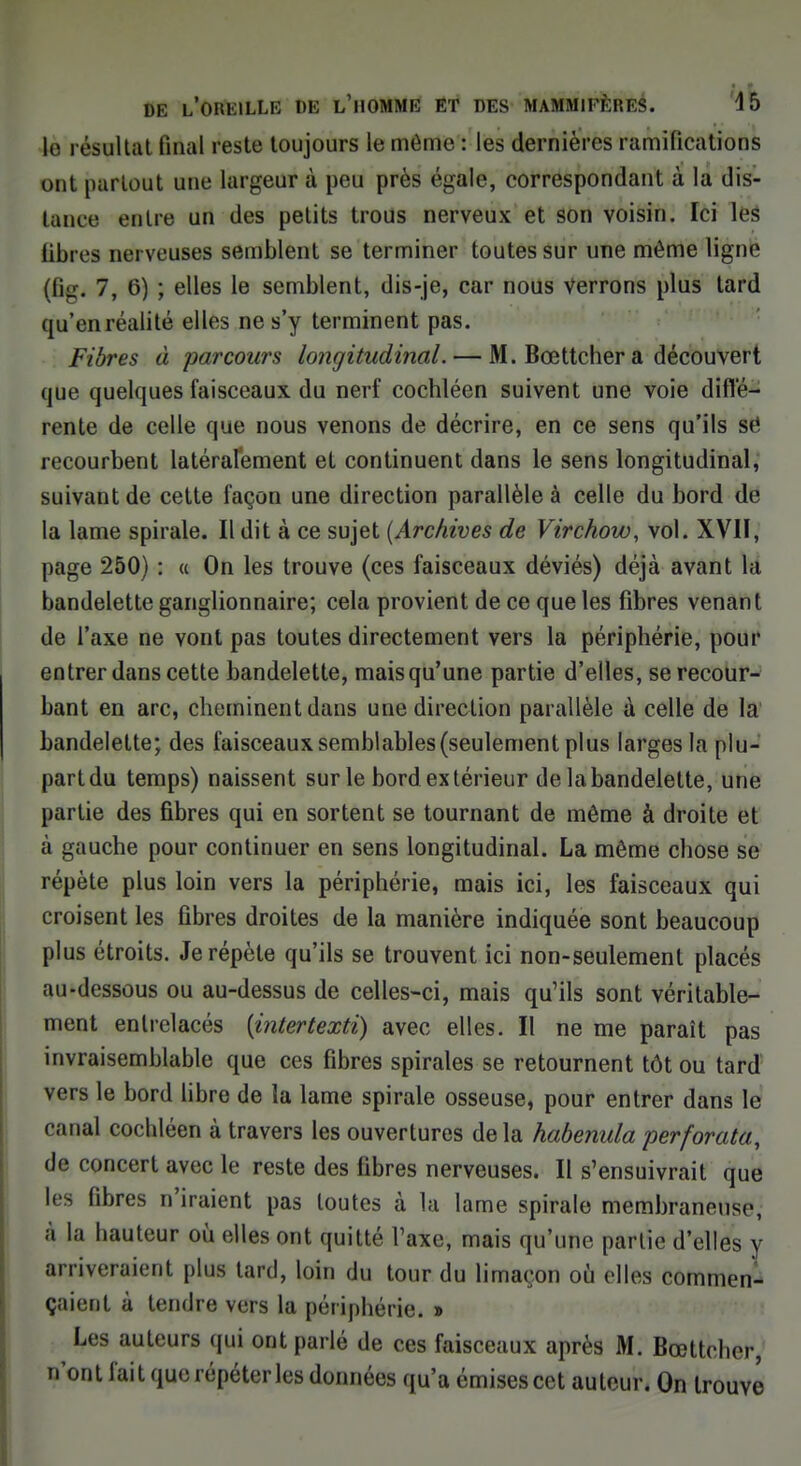 le résultat final reste toujours le même : les dernières ramifications ont partout une largeur à peu près égale, correspondant à la dis- lanee entre un des petits trous nerveux et son voisin. Ici les libres nerveuses semblent se terminer toutes sur une même ligne (ti-, 7, 6) ; elles le semblent, dis-je, car nous Verrons plus tard qu'en réalité elles ne s'y terminent pas. Fibres à parcours longitudinal. — M. Bœttcher a découvert que quelques faisceaux du nerf cochléen suivent une voie diffé- rente de celle que nous venons de décrire, en ce sens qu'ils se recourbent latérafement et continuent dans le sens longitudinal, suivant de cette façon une direction parallèle à celle du bord de la lame spirale. Il dit à ce sujet {Archives de Virchow, vol. XVII, page 250) : « On les trouve (ces faisceaux déviés) déjà avant la bandelette ganglionnaire; cela provient de ce que les fibres venant de l'axe ne vont pas toutes directement vers la périphérie, pour entrer dans cette bandelette, mais qu'une partie d'elles, se recour- bant en arc, cheminent dans une direction parallèle à celle de la bandelette; des faisceaux semblables (seulement plus larges la plu- part du temps) naissent sur le bord extérieur de la bandelette, une partie des fibres qui en sortent se tournant de même à droite et à gauche pour continuer en sens longitudinal. La môme chose se répète plus loin vers la périphérie, mais ici, les faisceaux qui croisent les fibres droites de la manière indiquée sont beaucoup plus étroits. Je répète qu'ils se trouvent ici non-seulement placés au-dessous ou au-dessus de celles-ci, mais qu'ils sont véritable- ment entrelacés [intertextï) avec elles. Il ne me paraît pas invraisemblable que ces fibres spirales se retournent tôt ou tard vers le bord libre de la lame spirale osseuse, pour entrer dans le eaual cochléen à travers les ouvertures delà habenula perforata, de concert avec le reste des fibres nerveuses. Il s'ensuivrait que les fibres n'iraient pas toutes à la lame spirale membraneuse, à la hauteur où elles ont quitté l'axe, mais qu'une partie d'elles y arriveraient plus tard, loin du tour du limaçon où elles commen- çaient à tendre vers la périphérie. » Les auteurs qui ont parlé de ces faisceaux après M. Bœttcher, n'ont fait que répéter les données qu'a émises cet auteur. On trouve