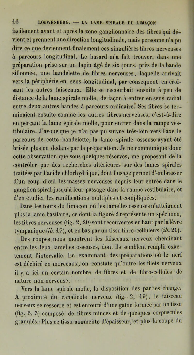 facilement avanlet après la zone ganglionnaire des fibres qui dé- vient et prennent une direction longitudinale, mais personne n'a pu dire ce que deviennent finalement ces singulières fibres nerveuses à parcours longitudinal. Le hasard m'a fait trouver, dans une préparation prise sur un lapin âgé de six jours, près de la bande sillonnée, une bandelette de fibres nerveuses, laquelle arrivait vers la périphérie en sens longitudinal, par conséquent en croi- sant les autres faisceaux. Elle se recourbait ensuite à peu de distance de la lame spirale molle, de façon à entrer en sens radial entre deux autres bandes à parcours ordinaire.' Ses fibres se ter- minaient ensuite comme les autres fibres nerveuses, c'est-à-dire en perçant la lame spirale molle, pour entrer dans la rampe ves- tibulaire. J'avoue que je n'ai pas pu suivre très-loin vers l'axe le parcours de cette bandelette, la lame spirale osseuse ayant été brisée plus en dedans par la préparation. Je ne communique donc cette observation que sous quelques réserves, me proposant de la contrôler par des recherches ultérieures sur des lames spirales traitées par l'acide chlorhydrique, dont l'usage permet d'embrasser d'un coup d'oeil les masses nerveuses depuis leur entrée dans le ganglion spiral jusqu'à leur passage dans la rampe vestibulaire, et d'en étudier les ramifications multiples et compliquées. Dans les tours du limaçon où les lamelles osseuses n'atteignent plus la lame basilaire, ce dont la figure 2 représente un spécimen, les fibres nerveuses (fîg. 2, 20) sont recouvertes en haut par la lèvre tympanique [ib. 17), et en bas par un tissu fibro-celluleux {ib. 21). Des coupes nous montrent les faisceaux nerveux cheminant entre les deux lamelles osseuses, dont ils semblent remplir exac- tement l'intervalle. En examinant des préparations où le nerf est déchiré en morceaux, on constate qu'outre les filets nerveux il y a ici un certain nombre de fibres et de fibro-cellules de nature non nerveuse. Vers la lame spirale molle, la disposition des parties change. A proximité du canalicule nerveux (fig. 2, 19), le faisceau nerveux se resserre et est entouré d'une gaine formée par un tissu (fig. 6, 3) composé de fibres minces et de quelques corpuscules granulés. Plus ce tissu augmente d'épaisseur, et plus la coupe du