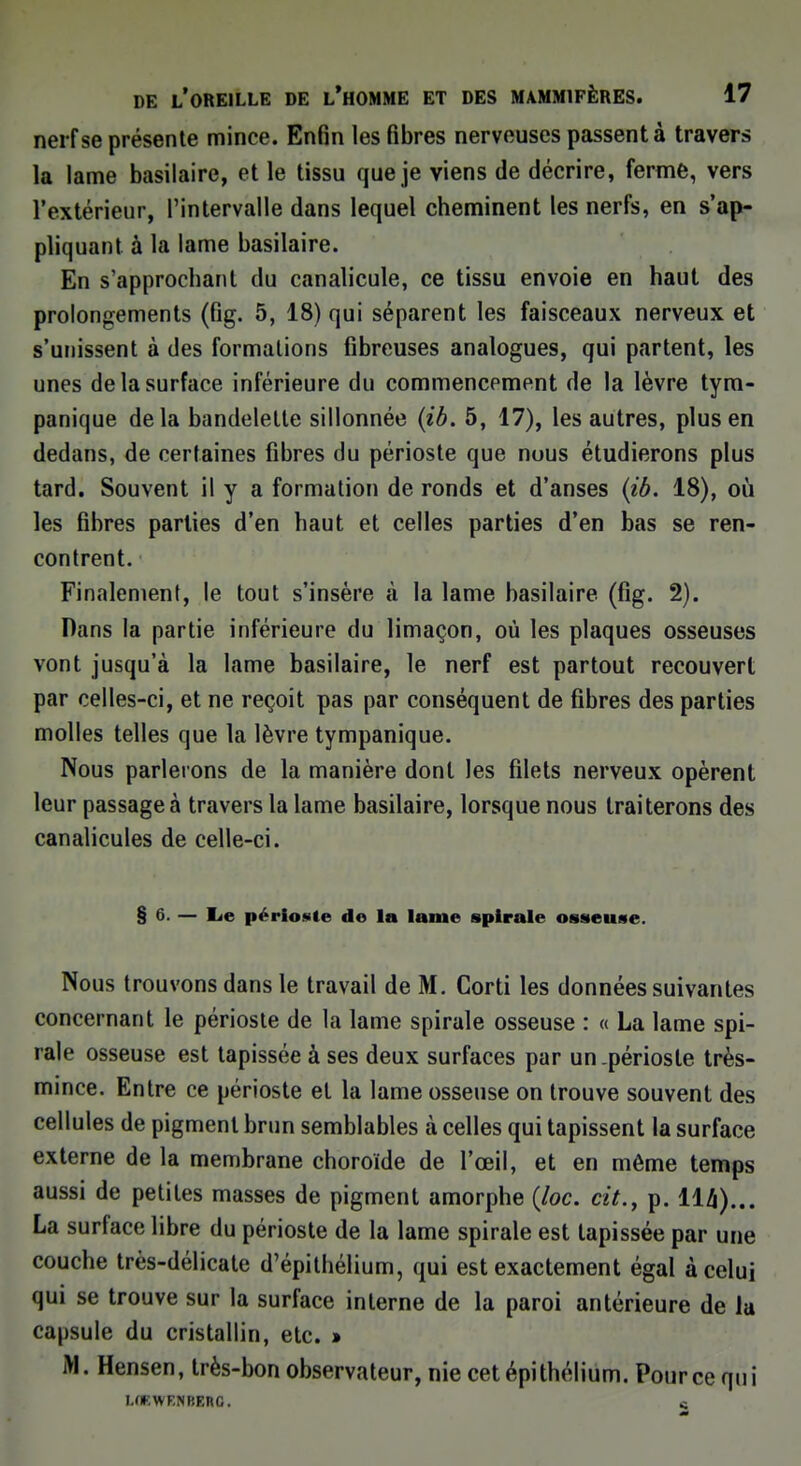 nerf se présente mince. Enfin les fibres nerveuses passent à travers la lame basilaire, et le tissu que je viens de décrire, ferme, vers l'extérieur, l'intervalle dans lequel cheminent les nerfs, en Rap- pliquant à la lame basilaire. En s'approchant du canalicule, ce tissu envoie en haut des prolongements (fig. 5, 18) qui séparent les faisceaux nerveux et s'unissent à des formations fibreuses analogues, qui partent, les unes de la surface inférieure du commencement de la lèvre tym- panique delà bandelette sillonnée (ib. 5, 17), les autres, plus en dedans, de certaines fibres du périoste que nous étudierons plus tard. Souvent il y a formation de ronds et d'anses (ib. 18), où les fibres parties d'en haut et celles parties d'en bas se ren- contrent. Finalement, le tout s'insère à la lame basilaire (fig. 2). Dans la partie inférieure du limaçon, où les plaques osseuses vont jusqu'à la lame basilaire, le nerf est partout recouvert par celles-ci, et ne reçoit pas par conséquent de fibres des parties molles telles que la lèvre tympanique. Nous parlerons de la manière dont les filets nerveux opèrent leur passage à travers la lame basilaire, lorsque nous traiterons des canalicules de celle-ci. § 6. — lie périoste do la lame spirale osseuse. Nous trouvons dans le travail de M. Corti les données suivantes concernant le périoste de la lame spirale osseuse : « La lame spi- rale osseuse est tapissée à ses deux surfaces par un-périoste très- mince. Entre ce périoste et la lame osseuse on trouve souvent des cellules de pigment brun semblables a celles qui tapissent la surface externe de la membrane choroïde de l'œil, et en même temps aussi de petites masses de pigment amorphe (loc. cit., p. llfl)... La surface libre du périoste de la lame spirale est tapissée par une couche très-délicate d'épithélium, qui est exactement égal à celui qui se trouve sur la surface interne de la paroi antérieure de la capsule du cristallin, etc. » M. Hensen, très-bon observateur, nie cetépithélium. Pour ce qui I.fKWF.NBERC. c