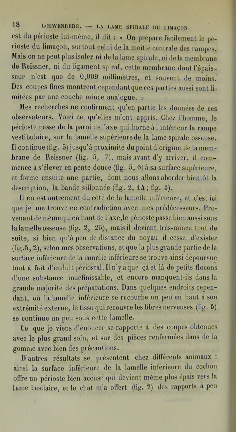 est du périoste lui-môme, il dit : a On prépare facilement le pé- rioste du limaçon, surtout celui de la moitié centrale des rampes. Mais on ne peut plus isoler ni de la lame spirale, ni de la membrane de Reissner, ni du ligament spiral, celte membrane dont l'épais- seur n'est que de 0,009 millimètres, et souvent de moins. Des coupes fines montrent cependantque ces parties aussi sont li- mitées par une couche mince analogue. » Mes recherches ne confirment qu'en partie les données de ces observateurs. Voici ce qu'elles m'ont appris. Chez l'homme, le périoste passe de la paroi de l'axe qui borne à l'intérieur la rampe vestibulaire, sur la lamelle supérieure de la lame spirale osseuse. Il continue (fig. 5) jusqu'à proximité du point d'origine de la mem- brane de Reissner (Qg. 5, 7), mais avant d'y arriver, il com- mence à s'élever en pente douce (fig. 5, 6) à sa surface supérieure, et forme ensuite une partie, dont nous allons aborder bientôt la description, la bande sillonnée (fig. 2, \lx \ fig. 5). Il en est autrement du côté de la lamelle inférieure, et c'est ici que je me trouve en contradiction avec mes prédécesseurs. Pro- venant demême qu'en haut de l'axe,le périoste passe bien aussi sous la lamelle osseuse (fig. 2, 26), mais il devient très-mince tout de suite, si bien qu'à peu de distance du noyau il cesse d'exister (fig.5, 2), selon mes observations, et que la plus grande partie de la surface inférieure de la lamelle inférieure se trouve ainsi dépourvue tout à fait d'enduit périostal. Il n'y aque çàet là de petits flocons d'une substance indéfinissable, et encore manquent-iis dans la grande majorité des préparations. Dans quelques endroits cepen- dant, où la lamelle inférieure se recourbe un peu en haut à son extrémité externe, le tissu qui recouvre les fibres nerveuses (fig. 5) se continue un peu sous celte lamelle. Ce que je viens d'énoncer se rapporte à des coupes obtenues avec le plus grand soin, et sur des pièces renfermées dans de la gomme avec bien des précautions. D'autres résultats se présentent chez différents animaux : ainsi la surface inférieure de la lamelle inférieure du cochon offre un périoste bien accusé qui devient môme plus épais vers la