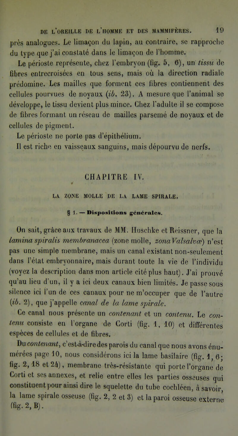 prè$ analogues. Le limaçon du lapin, au contraire, se rapproche du type que j'ai constaté dans le limaçon de l'homme. Le périoste représente, chez l'embryon (fig. 5, 6), un tissu de flbres entrecroisées en tous sens, mais où la direction radiale prédomine. Les mailles que forment ces libres contiennent des cellules pourvues de noyaux {ib. 23). A mesure que l'animal se développe, le tissu devient plus mince. Chez l'adulte il se compose de fibres formant un réseau de mailles parsemé de noyaux et de cellules de pigment. Le périoste ne porte pas d'épithélium. Il est riche en vaisseaux sanguins, mais dépourvu de nerfs. CHAPITRE IV. LA ZONE MOLLE DE LA LAME SPIRALE. § 1. — Dispositions générales. On sait, grâce aux travaux de MM. Huschke etReissner, que la lamina spiralis membranacea (zone molle, zonaValsalvœ) n'est pas une simple membrane, mais un canal existant non-seulement dans l'état embryonnaire, mais durant toute la vie de l'individu (voyez la description dans mon article cité plus haut). J'ai prouvé qu'au lieu d'un, il y a ici deux canaux bien limités. Je passe sous silence ici l'un de ces canaux pour ne m'occuper que de l'autre {ib. 2), que j'appelle canal de la lame spirale. Ce canal nous présente un contenant et un contenu. Le con- tenu consiste en l'organe de Corti (fig. 1, 10) et différentes espèces de cellules et de fibres. Du contenant, c'est-à-dire des parois du canal que nous avons énu- mérées page 10, nous considérons ici la lame basilaire (fig. 1,6; fig. 2,18 et 24), membrane très-résistante qui porte l'organe de Corti et ses annexes, et relie entre elles les parties osseuses qui constituent pour ainsi dire le squelette du tube cochléen, à savoir, la lame spirale osseuse (fig. 2, 2 et 3) et la paroi osseuse externe (fig. 2, B).