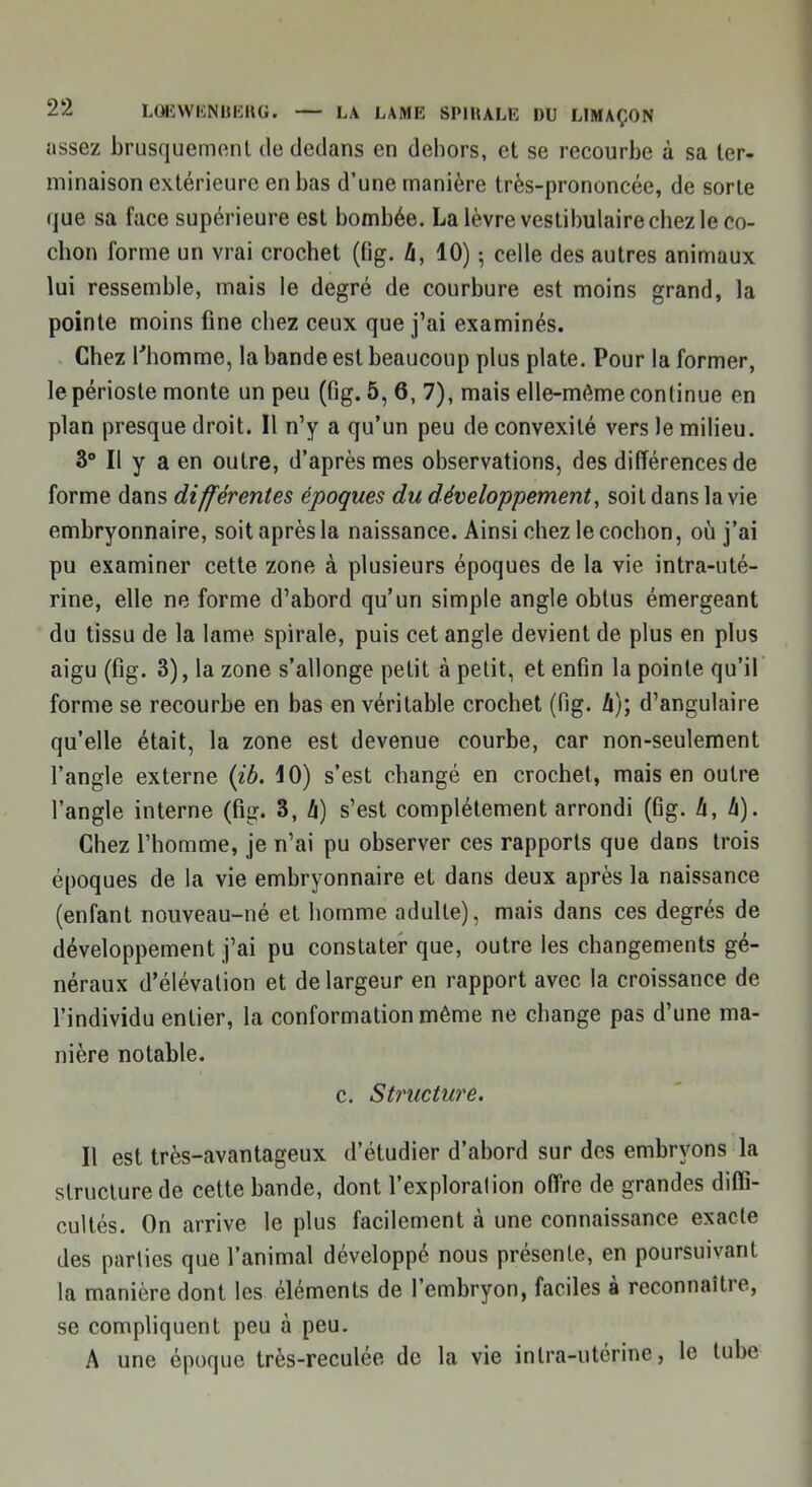 assez brusquement de dedans en dehors, et se recourbe à sa ter- minaison extérieure en bas d'une manière très-prononcée, de sorte que sa face supérieure est bombée. La lèvre vestibulaire chez le co- chon forme un vrai crochet (fig. h, 10) -, celle des autres animaux lui ressemble, mais le degré de courbure est moins grand, la pointe moins fine chez ceux que j'ai examinés. Chez l'homme, la bande est beaucoup plus plate. Pour la former, le périoste monte un peu (fig. 5, 6, 7), mais elle-même continue en plan presque droit. Il n'y a qu'un peu de convexité vers le milieu. 3° Il y a en outre, d'après mes observations, des différences de forme dans différentes époques du développement, soit dans la vie embryonnaire, soit après la naissance. Ainsi chez le cochon, où j'ai pu examiner cette zone à plusieurs époques de la vie intra-uté- rine, elle ne forme d'abord qu'un simple angle obtus émergeant du tissu de la lame spirale, puis cet angle devient de plus en plus aigu (fig. 3), la zone s'allonge petit à petit, et enfin la pointe qu'il forme se recourbe en bas en véritable crochet (fig. h); d'angulaire qu'elle était, la zone est devenue courbe, car non-seulement l'angle externe (ib. 10) s'est changé en crochet, mais en outre l'angle interne (fig. 3, h) s'est complètement arrondi (Gg. h, h). Chez l'homme, je n'ai pu observer ces rapports que dans trois époques de la vie embryonnaire et dans deux après la naissance (enfant nouveau-né et homme adulte), mais dans ces degrés de développement j'ai pu constater que, outre les changements gé- néraux d'élévation et de largeur en rapport avec la croissance de l'individu entier, la conformation même ne change pas d'une ma- nière notable. c. Structure. Il est très-avantageux d'étudier d'abord sur des embryons la structure de cette bande, dont l'exploralion offre de grandes diffi- cultés. On arrive le plus facilement à une connaissance exacte des parties que l'animal développé nous présente, en poursuivant la manière dont les éléments de l'embryon, faciles à reconnaître, se compliquent peu à peu. A une époque très-reculée de la vie intra-utérine, le tube