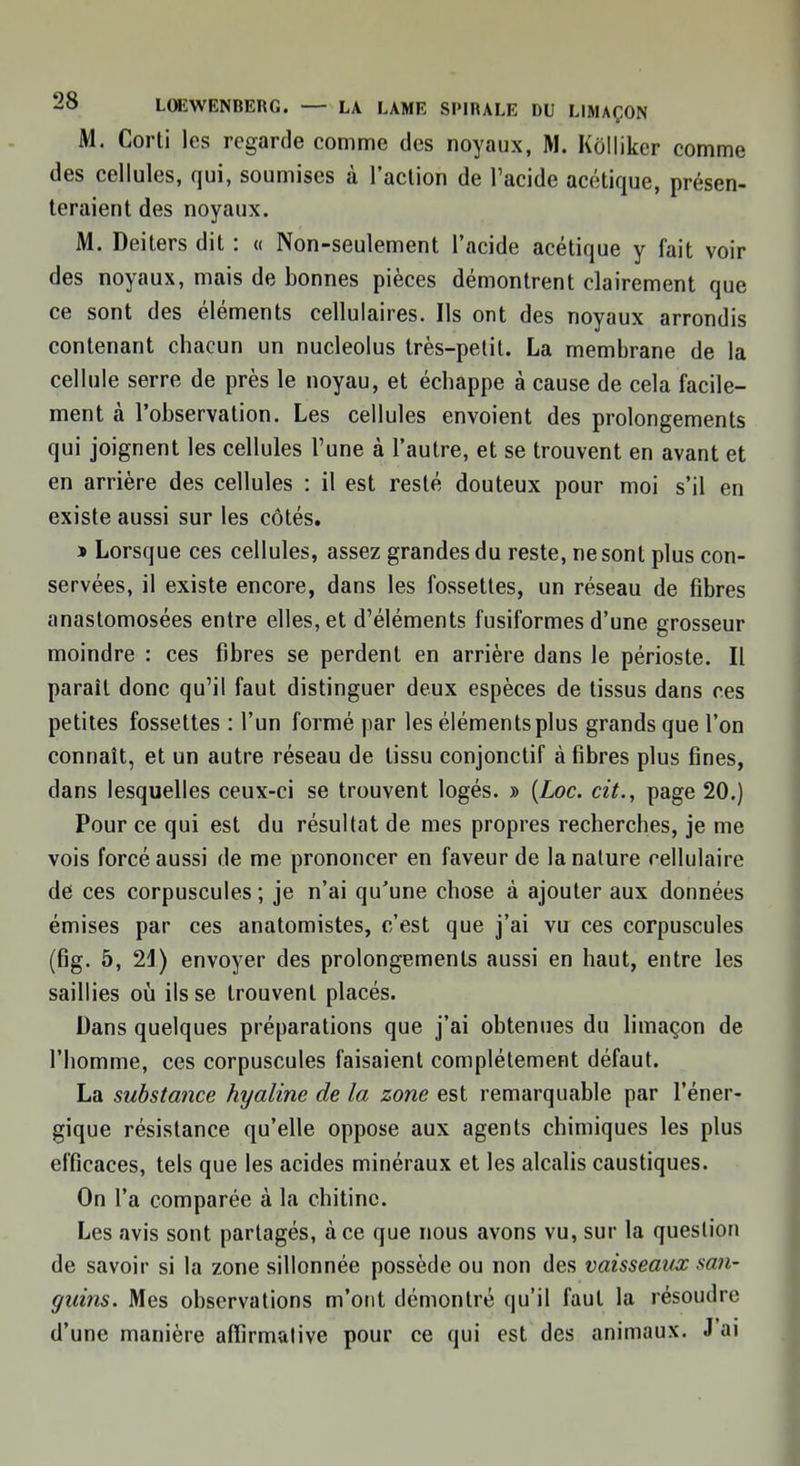 M. Corti les regarde comme des noyaux, M. Kolliker comme des cellules, qui, soumises à l'action de l'acide acétique, présen- teraient des noyaux. M. Deiters dit : « Non-seulement l'acide acétique y fait voir des noyaux, mais de bonnes pièces démontrent clairement que ce sont des éléments cellulaires. Ils ont des noyaux arrondis contenant chacun un nucleolus très-petit. La membrane de la cellule serre de près le noyau, et échappe à cause de cela facile- ment à l'observation. Les cellules envoient des prolongements qui joignent les cellules l'une à l'autre, et se trouvent en avant et en arrière des cellules : il est resté douteux pour moi s'il en existe aussi sur les côtés. » Lorsque ces cellules, assez grandes du reste, ne sont plus con- servées, il existe encore, dans les fossettes, un réseau de fibres anastomosées entre elles, et d'éléments fusiformes d'une grosseur moindre : ces fibres se perdent en arrière dans le périoste. Il paraît donc qu'il faut distinguer deux espèces de tissus dans ces petites fossettes : l'un formé par les éléments plus grands que l'on connaît, et un autre réseau de tissu conjonctif à fibres plus fines, dans lesquelles ceux-ci se trouvent logés. » [hoc. cit., page 20.) Pour ce qui est du résultat de mes propres recherches, je me vois forcé aussi de me prononcer en faveur de la nature cellulaire de ces corpuscules ; je n'ai qu'une chose à ajouter aux données émises par ces anatomistes, c'est que j'ai vu ces corpuscules (fig. 5, 21) envoyer des prolongements aussi en haut, entre les saillies où ils se trouvent placés. Dans quelques préparations que j'ai obtenues du limaçon de l'homme, ces corpuscules faisaient complètement défaut. La substance hyaline de la zone est remarquable par l'éner- gique résistance qu'elle oppose aux agents chimiques les plus efficaces, tels que les acides minéraux et les alcalis caustiques. On l'a comparée à la chitine. Les avis sont partagés, à ce que nous avons vu, sur la question de savoir si la zone sillonnée possède ou non des vaisseaux san- guins. Mes observations m'ont démontré qu'il faut la résoudre d'une manière affirmative pour ce qui est des animaux. J'ai