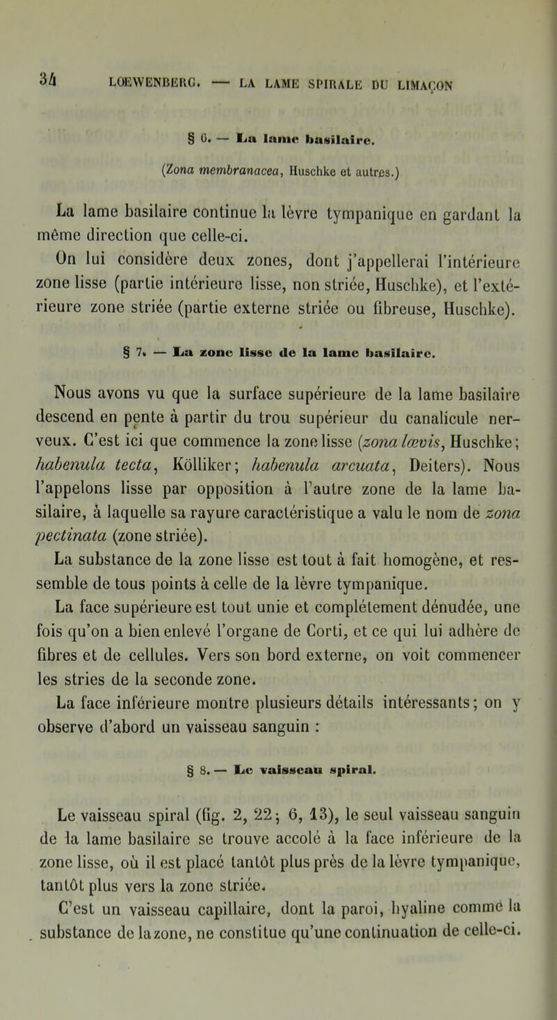 § G. — Lu lame basilaire. (Zona membranacea, Huschke et autos.) La lame basilaire continue la lèvre tympanique en gardant la même direction que celle-ci. On lui considère deux zones, dont j'appellerai l'intérieure zone lisse (partie intérieure lisse, non striée, Huschke), et l'exté- rieure zone striée (partie externe striée ou fibreuse, Huschke). §7. — lia zone lisse de la lame basilaire. Nous avons vu que la surface supérieure de la lame basilaire descend en pente à partir du trou supérieur du canalicule ner- veux. C'est ici que commence la zone lisse (zonalœvis, Huschke; habenula tecta, Kôlliker; habenula arcuata, Deiters). Nous l'appelons lisse par opposition à l'autre zone de la lame ba- silaire, à laquelle sa rayure caractéristique a valu le nom de zona pectinata (zone striée). La substance de la zone lisse est tout à fait homogène, et res- semble de tous points à celle de la lèvre tympanique. La face supérieure est tout unie et complètement dénudée, une fois qu'on a bien enlevé l'organe de Corti, et ce qui lui adhère de fibres et de cellules. Vers son bord externe, on voit commencer les stries de la seconde zone. La face inférieure montre plusieurs détails intéressants; on y observe d'abord un vaisseau sanguin : § 8. — I^c vaisseau spiral. Le vaisseau spiral (fig. 2, 22 ; 6, 13), le seul vaisseau sanguin de la lame basilaire se trouve accolé à la face inférieure de la zone lisse, où il est placé tantôt plus près de la lèvre tympanique, tantôt plus vers la zone striée. C'est un vaisseau capillaire, dont la paroi, hyaline comme la substance de la zone, ne constitue qu'une continuation de celle-ci.