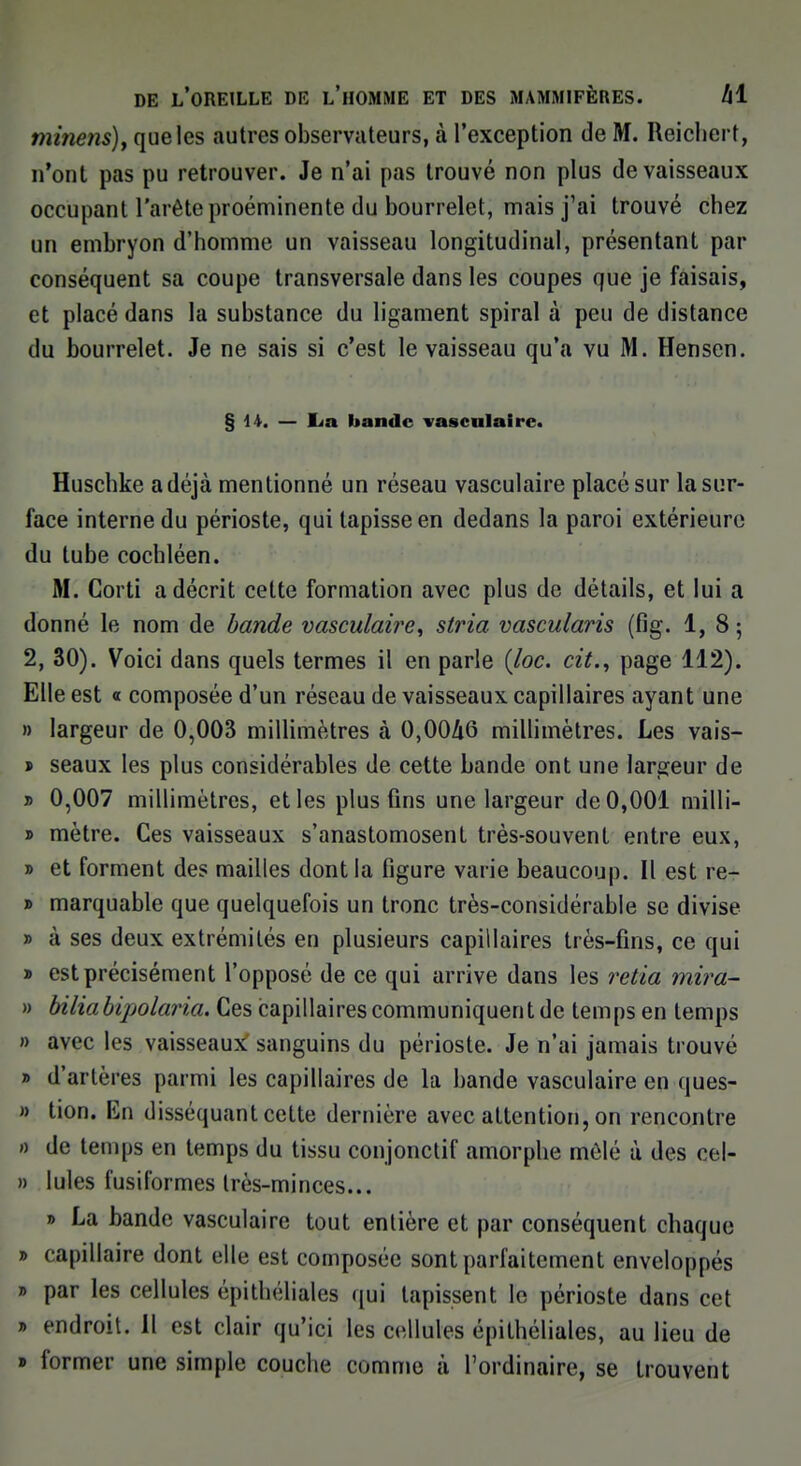 minetis), que les autres observateurs, à l'exception de M. Reichert, n'ont pas pu retrouver. Je n'ai pas trouvé non plus de vaisseaux occupant l'arête proéminente du bourrelet, mais j'ai trouvé chez un embryon d'homme un vaisseau longitudinal, présentant par conséquent sa coupe transversale dans les coupes que je faisais, et placé dans la substance du ligament spiral à peu de distance du bourrelet. Je ne sais si c'est le vaisseau qu'a vu M. Hensen. § H. — lia bande vasculaire. Huschke a déjà mentionné un réseau vasculaire placé sur la sur- face interne du périoste, qui tapisse en dedans la paroi extérieure du tube cochléen. M. Corti a décrit cette formation avec plus de détails, et lui a donné le nom de bande vasculaire, stria vascularis (fig. 1,8; 2, 30). Voici dans quels termes il en parle (loc. cit., page 112). Elle est « composée d'un réseau de vaisseaux capillaires ayant une » largeur de 0,003 millimètres à 0,0046 millimètres. Les vais- » seaux les plus considérables de cette bande ont une largeur de » 0,007 millimètres, et les plus fins une largeur de 0,001 milli- » mètre. Ces vaisseaux s'anastomosent très-souvent entre eux, » et forment des mailles dont la figure varie beaucoup. Il est re- » marquable que quelquefois un tronc très-considérable se divise » à ses deux extrémités en plusieurs capillaires très-fins, ce qui » est précisément l'opposé de ce qui arrive dans les rctia mira- » bilia bipolaria. Ces capillaires communiquent de temps en temps » avec les vaisseaux sanguins du périoste. Je n'ai jamais trouvé » d'artères parmi les capillaires de la bande vasculaire en ques- » tion. En disséquant cette dernière avec attention, on rencontre » de temps en temps du tissu conjonctif amorphe mêlé à des cel- » Iules fusiformes très-minces... » La bande vasculaire tout entière et par conséquent chaque » capillaire dont elle est composée sont parfaitement enveloppés » par les cellules épithéliàles qui tapissent le périoste dans cet » endroit. Il est clair qu'ici les cellules épithéliales, au lieu de » former une simple couche comme à l'ordinaire, se trouvent