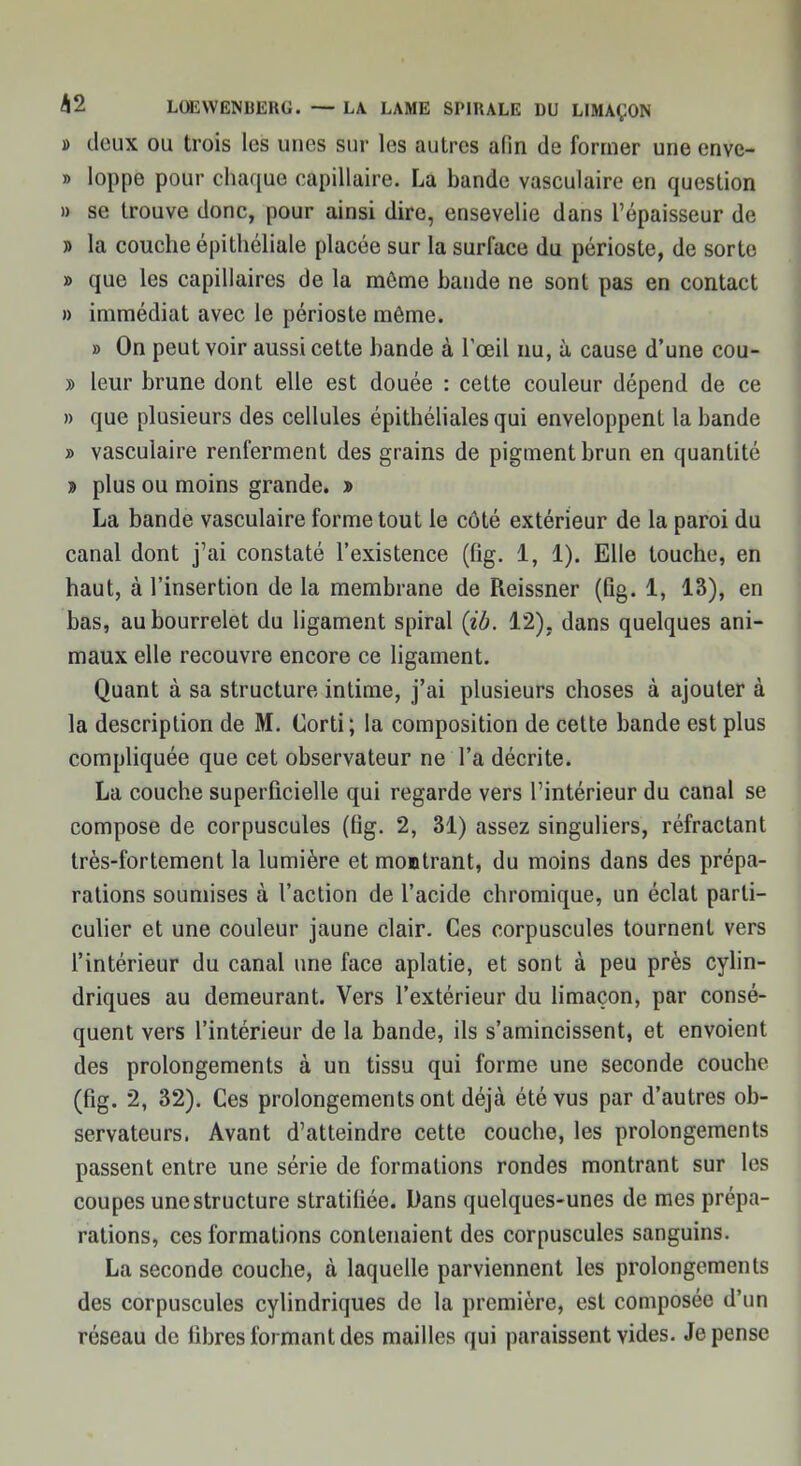 » deux ou trois les unes sur les autres afin de former une enve- » loppe pour chaque capillaire. La bande vasculaire en question » se trouve donc, pour ainsi dire, ensevelie dans l'épaisseur de » la couche épithéliale placée sur la surface du périoste, de sorte » que les capillaires de la môme bande ne sont pas en contact » immédiat avec le périoste même. » On peut voir aussi cette bande à l'œil nu, à cause d'une cou- » leur brune dont elle est douée : cette couleur dépend de ce » que plusieurs des cellules épithélialesqui enveloppent la bande » vasculaire renferment des grains de pigment brun en quantité » plus ou moins grande. » La bande vasculaire forme tout le côté extérieur de la paroi du canal dont j'ai constaté l'existence (fig. 1, 1). Elle touche, en haut, à l'insertion de la membrane de Reissner (fig. 1, 13), en bas, au bourrelet du ligament spiral {ib. 12). dans quelques ani- maux elle recouvre encore ce ligament. Quant à sa structure intime, j'ai plusieurs choses à ajouter à la description de M. Corti; la composition de cette bande est plus compliquée que cet observateur ne l'a décrite. La couche superficielle qui regarde vers l'intérieur du canal se compose de corpuscules (fig. 2, 31) assez singuliers, réfractant très-fortement la lumière et montrant, du moins dans des prépa- rations soumises à l'action de l'acide chromique, un éclat parti- culier et une couleur jaune clair. Ces corpuscules tournent vers l'intérieur du canal une face aplatie, et sont à peu près cylin- driques au demeurant. Vers l'extérieur du limaçon, par consé- quent vers l'intérieur de la bande, ils s'amincissent, et envoient des prolongements à un tissu qui forme une seconde couche (fig. 2, 32). Ces prolongements ont déjà été vus par d'autres ob- servateurs. Avant d'atteindre cette couche, les prolongements passent entre une série de formations rondes montrant sur les coupes une structure stratifiée. Dans quelques-unes de mes prépa- rations, ces formations contenaient des corpuscules sanguins. La seconde couche, à laquelle parviennent les prolongements des corpuscules cylindriques de la première, est composée d'un réseau de fibres formant des mailles qui paraissent vides. Je pense