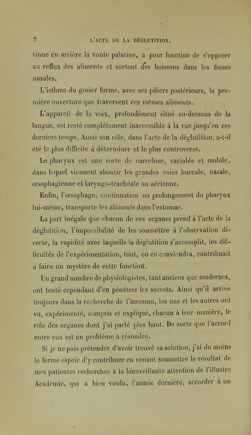 l.inue en arrière la voûte palatine, a pour l'onction de s'opposer au reflux tics aliments et surtout des boissons dans les fosses nasales. L'isthme du gosier forme, avec ses piliers postérieurs, la pre- mière ouverture que traversent ces mêmes aliments. L'appareil de la voix, profondément situé au-dessous de la langue, est resté complètement inaccessible à la vue jusqu'en ces derniers temps. Aussi son rôle, dans l'acte de la déglutition, a-t-il été le plus difficile à déterminer et le plus controversé. Le pharynx est une sorte de carrefour, variable et mobile, dans lequel viennent aboutir les grandes voies buccale, nasale, œsophagienne et laryngo-trachéale ou aérienne. EnQn, l'œsophage, continuation ou prolongement du pharynx lui-môme, transporte les aliments dans l'estomac. La part inégale que chacun de ces organes prend à l'acte de la déglutition, l'impossibilité de les soumettre à l'observation di- recte, la rapidité avec laquelle la déglutition s'accomplit, les dif- hcultés de l'expérimentation, tout, on en conviendra, contribuait à faire un mystère de cette fonction. Un grand nombre de physiologistes, tant anciens que modernes, ont tenté cependant d'en pénétrer les secrets. Ainsi qu'il arrive toujours dans la recherche de l'inconnu, les uns et les autres ont vu, expérimenté, compris et expliqué, chacun à leur manière, le rôle des organes dont j'ai parlé plus haut. De sorte que l'accord entre eux est un problème à résoudre. Si je ne puis prétendre d'avoir trouvé sa solution, j'ai du moins le ferme espoir d'y contribuer en venant soumettre le résultat de mes patientes recherches à la bienveillante attention de l'illustre Académie, f|ui a bien voulu, l'année dernière, accorder à un