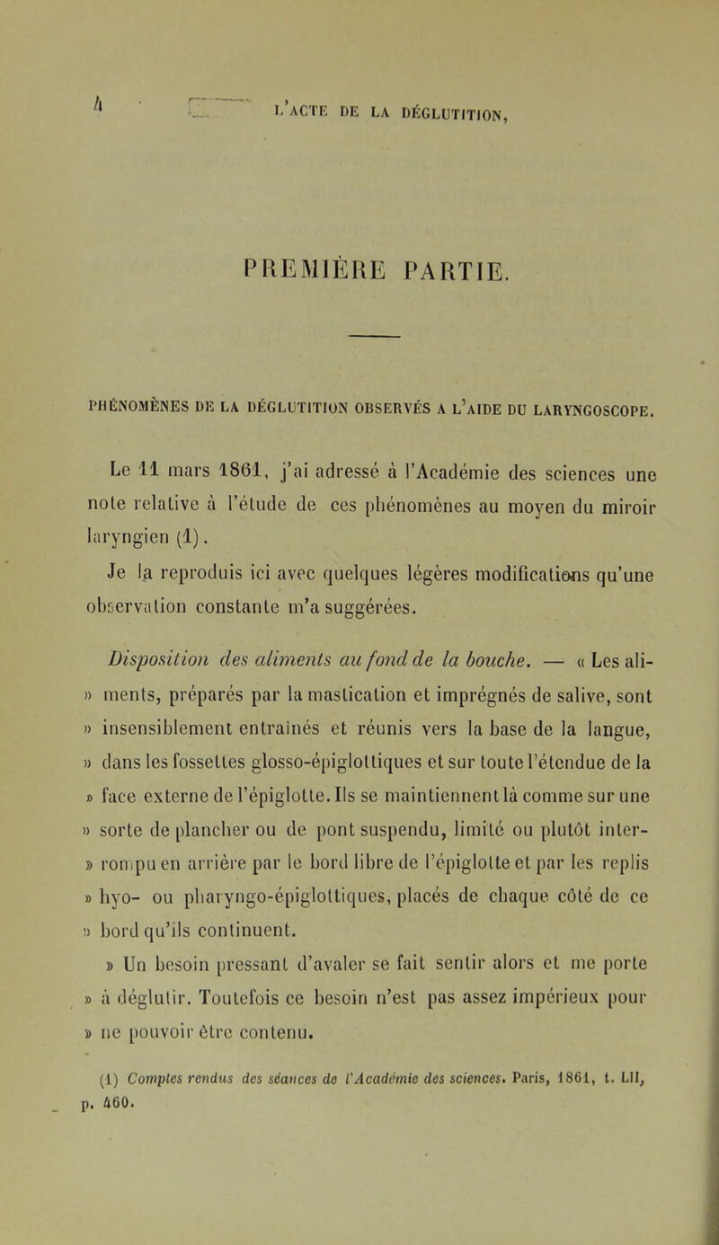 PREMIÈRE PARTIE. PHÉNOMÈNES DE LA DÉGLUTITION OBSERVÉS A l'aIDE DU LARYNGOSCOPE. Le 11 mars 1861, j'ai adressé à l'Académie des sciences une note relative à l'étude de ces phénomènes au moyen du miroir laryngien (1). Je 1^1 reproduis ici avec quelques légères modifications qu'une observation constante m'a suggérées. Disposition des aliments au fond de la bouche. — « Les ali- » ments, préparés par la mastication et imprégnés de salive, sont » insensiblement entraînés et réunis vers la base de la langue, » dans les fossettes glosso-épigloltiques et sur toute l'étendue de la » face externe de l'épiglotte. Ils se maintiennent là comme sur une » sorte de plancher ou de pont suspendu, limité ou plutôt inter- » rompu en arrière par le bord libre de l'épiglotte et par les reph's » hyo- ou pharyngo-épigloltiques, placés de chaque côté de ce !> bord qu'ils continuent. » Un besoin pressant d'avaler se fait sentir alors et me porte » à déglutir. Toutefois ce besoin n'est pas assez impérieux pour » ne pouvoir être contenu. (1) Comptes rendus des séances de l'Acadcinio dos sciences, Paris, 1861, t. LU, p. 460.