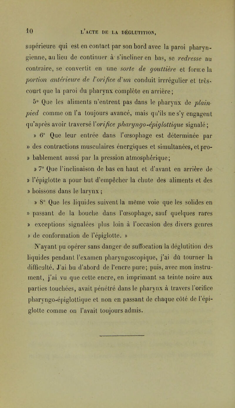 supérieure qui est en contact par son bord avec la paroi pharyn- gienne, au lieu de continuer à s'incliner en bas, se redresse au contraire, se convertit en une sorte de gouttière et forn-.e la portion antérieure de Vorifice d\m conduit irrrégulier et très» court que la paroi du pharynx complète en arrière; 5° Que les aliments n'entrent pas dans le pharynx de plain- pied comme on l'a toujours avancé, mais qu'ils ne s'y engagent qu'après avoir traversé Xorifice pharyngo-épiglottique signalé; » 6 Que leur entrée dans l'œsophage est déterminée par » des contractions musculaires énergiques et simultanées, et pro- » bablement aussi par la pression atmosphérique; » 7° Que l'inclinaison de bas en haut et d'avant en arrière de j> l'épiglotte a pour but d'empêcher la chute des aliments et des » boissons dans le larynx ; » 8° Que les liquides suivent la même voie que les solides en » passant de la bouche dans l'œsophage, sauf quelques rares » exceptions signalées plus loin à l'occasion des divers genres » de conformation de l'épiglotte. » N'ayant pu opérer sans danger de suffocation la déglutition des liquides pendant l'examen pharyngoscopique, j'ai dû tourner la difficulté. J'ai bu d'abord de l'encre pure; puis, avec mon instru- ment, j'ai vu que cette encre, en imprimant sa teinte noire aux parties touchées, avait pénétré dans le pharynx à travers l'orifice pharyngo-épiglottique et non en passant de chaque côlé de l'épi- gloUe comme on l'avait toujours admis.