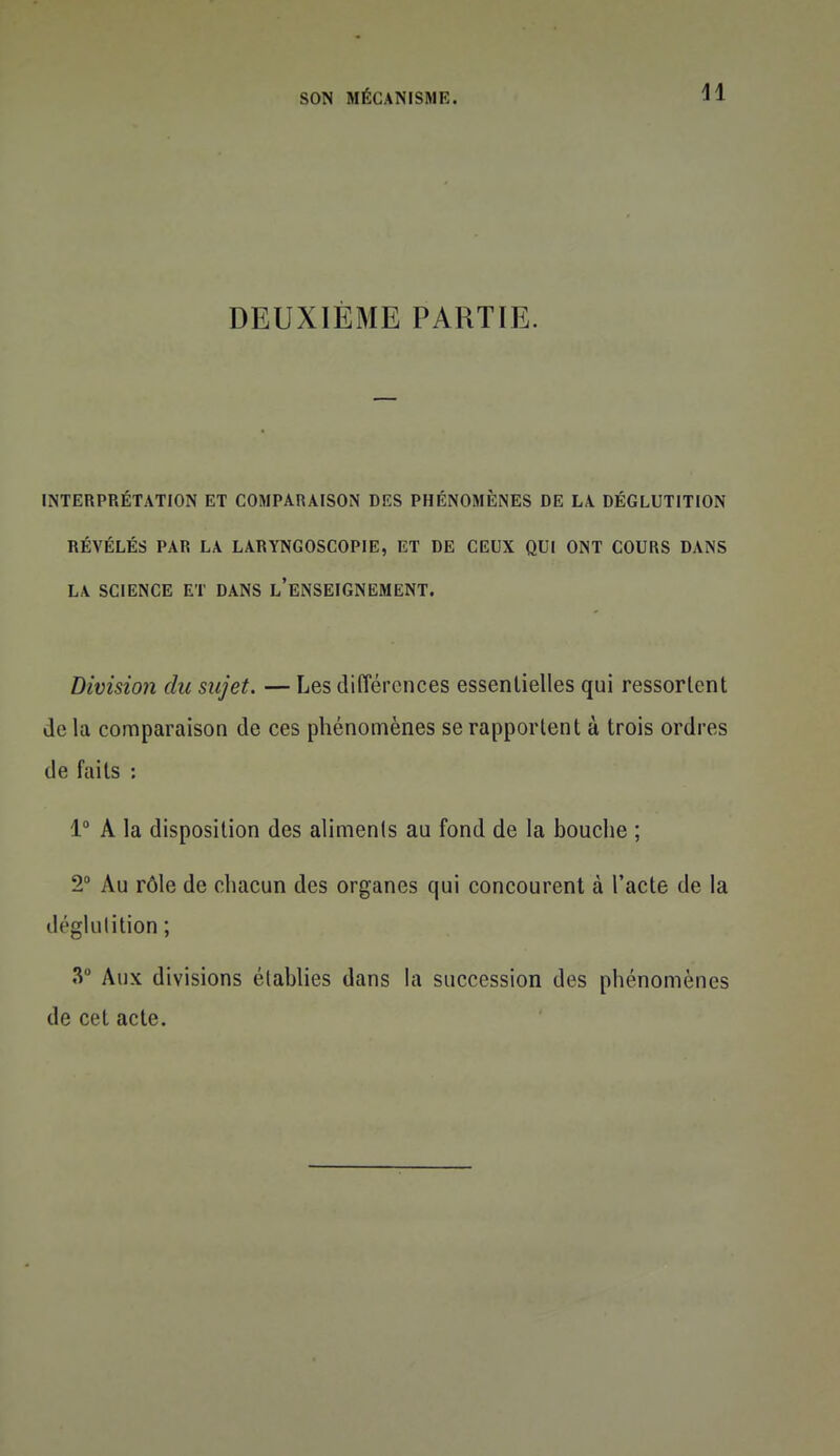 DEUXIÈME PARTIE. INTERPRÉTATION ET COMPARAISON DES PHÉNOMÈNES DE LA DÉGLUTITION RÉVÉLÉS PAR LA LARYNGOSCOPIE, ET DE CEUX QUI ONT COURS DANS LA SCIENCE ET DANS l'eNSEIGNEMENT. Divisio7i du sujet. — Les différences essentielles qui ressorLent de la comparaison de ces phénomènes se rapportent à trois ordres de faits : 1° A la disposition des alimenls au fond de la bouche ; 2 Au rôle de chacun des organes qui concourent à l'acte de la déglutition; «V Aux divisions établies dans la succession des phénomènes de cet acte.