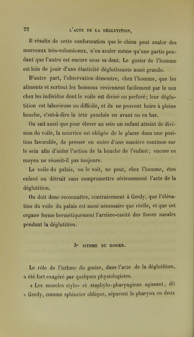 Il résulte de cette conformation que le chien peut avaler des morceaux très-volumineux, n'en avaler même qu'une partie pen- dant que l'autre est encore sous sa dent. Le gosier de l'homme est loin de jouir d'une élasticité déglutissante aussi grande. D'autre part, l'observation démontre, chez l'homme, que les aliments et surtout les boissons reviennent facilement par le nez chez les individus dont le voile est divisé ou perforé; leur déglu- tition est laborieuse ou difficile, et ils ne peuvent boire à pleine bouche, c'est-à-dire la tête penchée en avant ou en bas. On sait aussi que pour élever au sein un enfant atteint de divi- sion du voile, la nourrice est obligée de le placer dans une posi- tion favorable, de presser en outre d'une manière continue sur le sein afin d'aider l'action de la bouche de l'enfant; encore ce moyen ne réussit-il pas toujours. Le voile du palais, on le voit, ne peut, chez l'homme, être enlevé ou détruit sans compromettre sérieusement l'acte de la déglutition. On doit donc reconnaître, contrairement à Gerdy, que l'éléva- tion du voile du palais est aussi nécessaire que réelle, et que cet organe ferme hermétiquement l'arrière-cavilé des fosses nasales pendant la déglutition. 3° ISTHME DU GOSIER. Le rôle de l'isthme du gosier, dans l'acte de la déglutition, a été fort exagéré p«r quelques physiologistes. «Les muscles stylo- et staphylo-pharyngiens agissant, dil » Gerdy, comme sphincter oblique, séparent le pharynx en deux