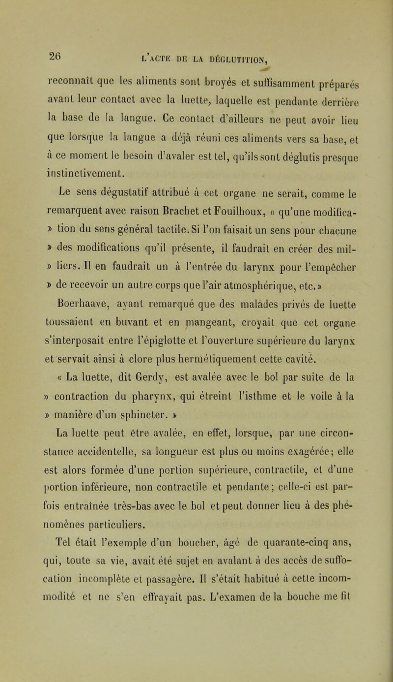 reconnaît que les aliments sont broyés et suffisamment préparés avant leur contact avec la luette, laquelle est pendante derrière la base de la langue. Ce contact d'ailleurs ne peut avoir lieu que lorsque la langue a déjà réuni ces aliments vers sa base, et à ce moment le besoin d'avaler est tel, qu'ils sont déglutis presque instinctivement. Le sens déguslatif attribué à cet organe ne serait, comme le remarquent avec raison Brachet etFouilhoux, « qu'une modifica- » tion du sens général tactile. Si l'on faisait un sens pour chacune J» des modifications qu'il présente, il faudrait en créer des mil- » liers. Il en faudrait un à l'entrée du larynx pour l'empêcher i> de recevoir un autre corps que l'air atmosphérique, etc.» Boerhaave, ayant remarqué que des malades privés de luette toussaient en buvant et en mangeant, croyait que cet organe s'interposait entre l'épiglotte et l'ouverture supérieure du larynx et servait ainsi à clore plus hermétiquement cette cavité. « La luette, dit Gerdy, est avalée avec le bol par suite de la » contraction du pharynx, qui étreint l'isthme et le voile à la » manière d'un sphincter. » La luette peut être avalée, en effet, lorsque, par une circon- stance accidentelle, sa longueur est plus ou moins exagérée; elle est alors formée d'une portion supérieure, contractile, et d'une [lortion inférieure, non contractile et pendante; celle-ci est par- fois entraînée très-bas avec le bol et peut donner lieu à des phé- nomènes particuliers. Tel était l'exemple d'un boucher, âgé de quarante-cinq ans, qui, toute sa vie, avait été sujet en avalant à des accès de suffo- cation incomplète et passagère. Il s'était habitué à cette incom- modité et ne s'en effrayait pas. L'examen de la bouche me fit I