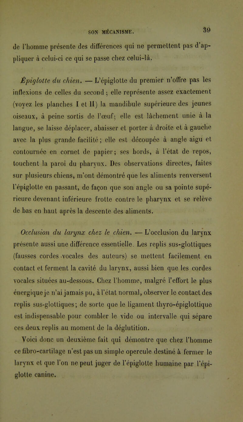 de l'homme présente des dilîérences qui ne permeltent pas d'ap- pliquer à celui-ci ce qui se passe chez celui-là. Èpiglotte du chien. — L'épiglotle du premier n'offre pas les inflexions de celles du second ; elle représente assez exactement (voyez les planches I et II) la mandibule supérieure des jeunes oiseaux, à peine sortis de l'œuf; elle est lâchement unie à la langue, se laisse déplacer, abaisser et porter à droite et à gauche avec la plus grande facilité; elle est découpée à angle aigu et contournée en cornet de papier; ses bords, à l'état de repos, touchent la paroi du pharynx. Des observations directes, faites sur plusieurs chiens, m'ont démontré que les aliments renversent répiglotte en passant, de façon que son angle ou sa pointe supé- rieure devenant inférieure frotte contre le pharynx et se relève de bas en haut après la descente des aliments. Occlusion du larynx chez le chien. — L'occlusion du larynx présente aussi une différence essentielle. Les replis sus-glottiques (fausses cordes -vocales des auteurs) se mettent facilement en contact et ferment la cavité du larynx, aussi bien que les cordes vocales situées au-dessous. Chez l'homme, malgré l'effort le plus énergique je n'ai jamais pu, à l'état normal, observer le contact des replis sus-glottiques; de sorte que le ligament thyro-épiglottique est indispensable pour combler le vide ou intervalle qui sépare ces deux replis au moment de la déglutition. Voici donc un deuxième fait qui démontre que chez l'homme ce fibro-curtiiage n'est pas un simple opercule destiné à fermer le larynx et que l'on ne peut juger de l'épiglolte humaine par l'épi- glotle canine.