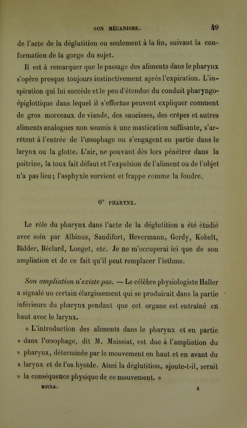 de l'acte de la déglutition ou seulement à la fin, suivant la con- formation de la gorge du sujet. Il est à remarquer que le passage des aliments dans le pharynx s'opère presque toujours instinctivement après l'expiration. L'in- spiration qui lui succède et le peu d'étendue du conduit pharyngo- épiglottique dans lequel il s'effectue peuvent expliquer comment de gros morceaux de viande, des saucisses, des crêpes et autres aliments analogues non soumis à une mastication suffisante, s'ar- rêtent à l'entrée de l'œsophage ou s'engagent en partie dans le larynx ou la glotte. L'air, ne pouvant dès lors pénétrer dans la poitrine, la toux fait défaut et l'expulsion de Taliment ou de l'objet n'a pas lieu ; l'asphyxie survient et frappe comme la foudre. 6 PHARYNX. Le rôle du pharynx dans l'acte de la déglutition a été étudié avec soin par Albinus, Sandifort, Hevermann, Gerdy, Kobelt, Bidder, Béclard, Longet, etc. Je ne m'occuperai ici que de son ampliation et de ce fait qu'il peut remplacer l'isthme. Son ampliation n'existe pas. — Le célèbre physiologiste Haller a signalé un certain élargissement qui se produirait dans la partie inférieure du pharynx pendant que cet organe est entraîné en haut avec le larynx, « L'introduction des aUments dans le pharynx et en partie » dans l'œsophage, dit RI. Maissiat, est due à l'ampliation du » pharynx, déterminée par le mouvement en haut et en avant du » larynx et de l'os hyoïde. Ainsi la déglutition, ajoule-t-il, serait » la conséquence physique de ce mouvement. » UOURA. A