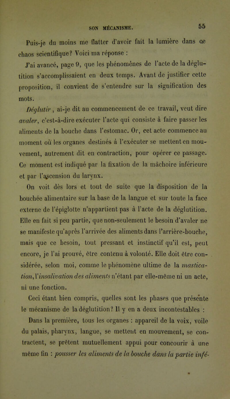 Puis-je du moins me flatter d'avoir fait la lumière dans oe chaos scientifique? Voici ma réponse : J'ai avancé, page 9, que les phénomènes de l'acte de la déglu- tition s'accomplissaient en deux temps. Avant de justifier cette proposition, il convient de s'entendre sur la signification des mots. Déglutir , ai-je dit au commencement de ce travail, veut dire avaler, c'est-à-dire exécuter l'acte qui consiste à faire passer les aliments de la bouche dans l'estomac. Or, cet acte commence au moment où les organes destinés à l'exécuter se mettent en mou- vement, autrement dit en contraction, pour opérer ce passage. Ce moment est indiqué par la fixation de la mâchoire inférieure et par l'q^cension du larynx. On voit dès lors et tout de suite que la disposition de la bouchée alimentaire sur la base de la langue et sur toute la face externe de l'épiglolte n'appartient pas à l'acte de la déglutition. Elle en fait si peu partie, que non-seulement le besoin d'avaler ne se manifeste qu'après l'arrivée des aliments dans l'arrière-bouche, mais que ce besoin, tout pressant et instinctif qu'il est, peut encore, je l'ai prouvé, être contenu à volonté. Elle doit être con- sidérée, selon moi, comme le phénomène ultime de la mastica- tion,V insalivation des al imenfs nélsinl par elle-même ni un acte, ni une fonction. Ceci étant bien compris, quelles sont les phases que présente le mécanisme de la déglutition? Il y en a deux incontestables : Dans la première, tous les organes : appareil de la voix, voile du palais, pharynx, langue, se mettent en mouvement, se con- tractent, se prêtent mutuellement appui pour concourir à une même fin : pousser les aliments de la bouche dans la partie infé-