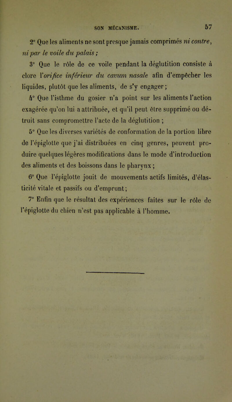 2° Que les aliments ne sont presque jamais comprimés ni contre, ni par le voile du palais ; 3° Que le rôle de ce voile pendant la déglutition consiste à clore \orifice inférieur du cavum nasale afin d'empêcher les liquides, plutôt que les aliments, de s'y engager; h Que l'isthme du gosier n'a point sur les aliments l'action exagérée qu'on lui a attribuée, et qu'il peut être supprimé ou dé- truit sans compromettre l'acte de la déglutition ; 5° Que les diverses variétés de conformation de la portion libre de l'épiglotte que j'ai distribuées en cinq genres, peuvent pro- duire quelques légères modifications dans le mode d'introduction des aliments et des boissons dans le pharynx ; 6° Que l'épiglotte jouit de mouvements actifs limités, d'élas- ticité vitale et passifs ou d'emprunt; 7° Enfin que le résultat des expériences faites sur le rôle de l'épiglotte du chien n'est pas applicable à l'homme.