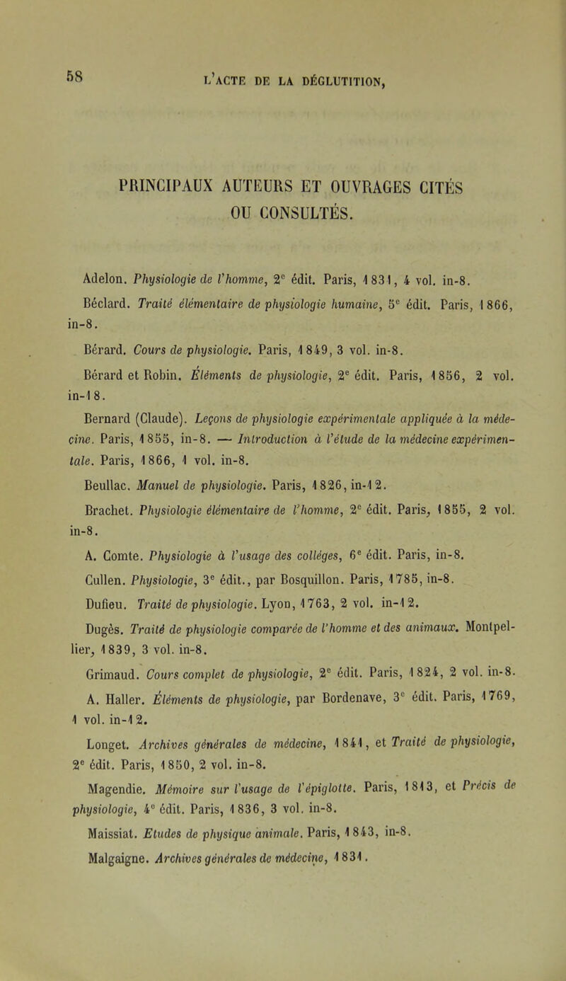 PRINCIPAUX AUTKURS ET OUVRAGES CITÉS OU CONSULTÉS. Adelon. Physiologie de Vhomme, 2 édit. Paris, 1831, 4 vol. in-8, Béclard. Traité élémentaire de physiologie humaine, S édit. Paris, 1 866, in-8. Bérard. Cours de physiologie. Paris, 1849, 3 vol. in-8. Bérard et Robin, Eléments de physiologie, éAii. Paris, 1856, 2 vol. in-18. Bernard (Claude). Leçons de physiologie expérimentale appliquée à la méde- cine. Paris, 1855, in-8. — Inlroduction à l'étude de la médecine expérimen- tale. Paris, 1866, 1 vol. in-8. Beullac. Manuel de phrjsiologie. Paris, 1826,in-12. Brachet. Physiologie élémentaire de l'homme, 2*^ édit. Paris, 1855, 2 vol. in-8. A. Comte. Physiologie à l'usage des collèges, 6' édit. Paris, in-8. Cullen. Physiologie, 3^ édit., par Bosquillon. Paris, 1785, in-8. Dufieu. Traité de physiologie. Lyon, 1763, 2 vol. in-i 2. Dugès. Traité de physiologie comparée de l'homme et des animaux. Montpel- lier, 1839, 3 vol. in-8. Grimaud. Cours complet de physiologie, édit. Paris, 1 824, 2 vol. in-8. A. Haller. Éléments de physiologie, par Bordenave, 3^ édit. Paris, 1769, 1 vol. in-12. Longet. Archives générales de médecine, 1841, et Traité de physiologie, 2* édit. Paris, 1850, 2 vol. in-8. Magendie. Mémoire sur Vusage de Vépiglotte. Paris, 1813, et Précis de physiologie, 4 édit. Paris, 1836, 3 vol. in-8. Maissiat. Etudes de physique animale, Paris, 1 843, in-8. Malgaigne. Archives générales de médeciiie, 1831.