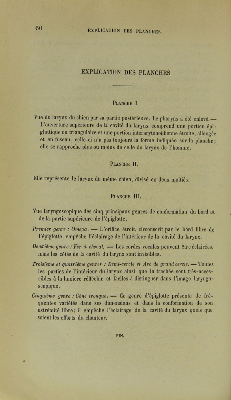 EXPLICATION DES PLANCHES. EXPLICATION DES PLANCHES Planche I. Vue du larynx du chien par sa partie postérieure. Le pharynx a été enlevé,— L'ouverture supérieure de la cavité du larynx comprend une portion épi- glottique ou triangulaire et une portion interaryténoïdienne étroite, allongée et en fuseau ; celle-ci n'a pas toujours la forme indiquée sur la planche ; elle se rapproche plus ou moins de celle du larynx de l'homme. Planche IL Elle représente le larynx du même chien, divisé en deux moitiés. Planche 111. Vue laryngoscopique des cinq principaux genres de conformation du bord et delà partie supérieure de l'épiglotte. Premier genre : Oméga. — L'orifice étroit, circonscrit par le bord libre de l'épiglotte, empêche l'éclairage de l'intérieur de la cavité du larynx. Deuxième genre : Fer à cheval. — Les cordes vocales peuvent être éclairées, mais les côtés de la cavité du larynx sont invisibles. Troisième et quatrième genres : Demi-cercle et Arc de grand cercle. — Toutes les parties de l'intérieur du larynx ainsi que la trachée sont très-acces- sibles à la lumière réfléchie et faciles à distinguer dans l'image laryngo- scopique. Cinquième genre : Cône tronqué. — Ce genre d'épiglotte présente de fré- quentes variétés dans ses dimensions et dans la conformation de son extrémité libre ; il empêche l'éclairage de la cavité du larynx quels que soient les efforts du chanteur. FIN.