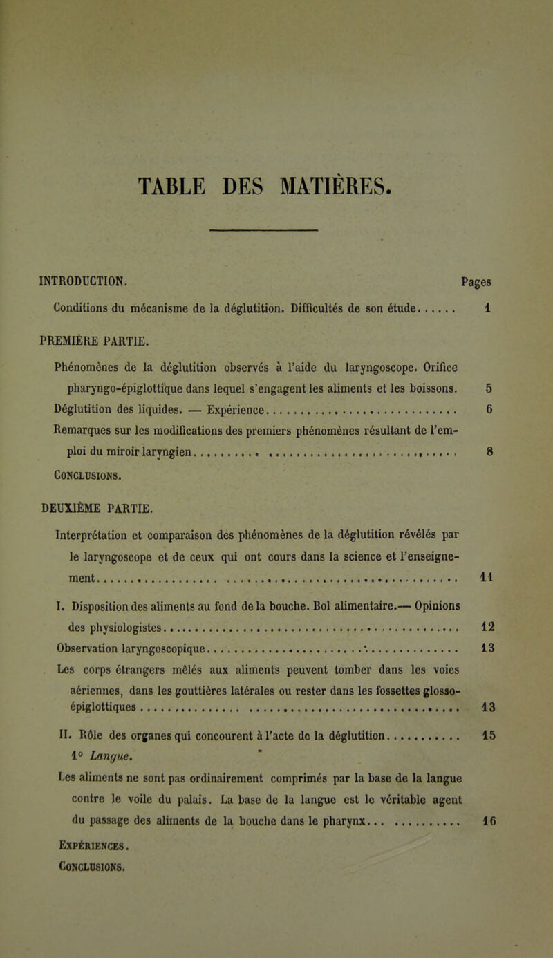 TABLE DES MATIÈRES. INTRODUCTION. Pages Conditions du mécanisme de la déglutition. Difficultés de son étude 1 PREMIÈRE PARTIE. Phénomènes de la déglutition observés à l'aide du laryngoscope. Orifice pharyngo-épiglottique dans lequel s'engagent les aliments et les boissons. 5 Déglutition des liquides. — Expérience 6 Remarques sur les modifications des premiers phénomènes résultant de l'em- ploi du miroir laryngien , 8 Conclusions. DEUXIÈME PARTIE. Interprétation et comparaison des phénomènes de la déglutition révélés par le laryngoscope et de ceux qui ont cours dans la science et l'enseigne- ment 11 I. Disposition des aliments au fond de la bouche. Bol alimentaire.— Opinions des physiologistes 12 Observation laryngoscopique 13 Les corps étrangers mêlés aux aliments peuvent tomber dans les voies aériennes, dans les gouttières latérales ou rester dans les fossettes glosso- épiglottiques 13 II. Rôle des organes qui concourent à l'acte de la déglutition 15 1° Langue. Les aliments ne sont pas ordinairement comprimés par la base de la langue contre le voile du palais. La base de la langue est le véritable agent du passage des aliments de la bouche dans le pharynx 16 Expériences. CoNausioNS.