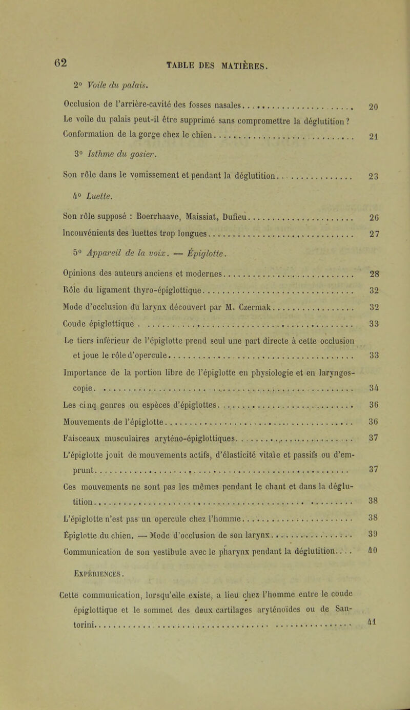 2° Voile du palais. Occlusion de l'arrière-cavité des fosses nasales. . , 20 Le voile du palais peut-il être supprimé sans compromettre la déglutition ? Conformation de la gorge chez le chien 21 3° Isthme du gosier. Son rôle dans le vomissement et pendant la déglutition 23 4° Luette. Son rôle supposé : Boerrhaave, Maissiat, Dufieu 26 Inconvénients des luettes trop longues 27 5 Appareil de la voix. — Épiglotic. Opinions des auteurs anciens et modernes 28 Rôle du ligament thyro-épiglottique 32 Mode d'occlusion du larynx découvert par M, Czermak 32 Coude épiglottique 33 Le tiers inférieur de l'épiglotte prend seul une part directe à celte occlusion et joue le rôle d'opercule 33 Importance de la portion libre de l'épiglotte en physiologie et en laryngos- copic 34 Les cinq genres ou espèces d'épiglottes 36 Mouvements de l'épiglotte 36 Faisceaux musculaires aryténo-épiglotliques ^ 37 L'épiglotte jouit de mouvements actifs, d'élasticité vitale et passifs ou d'em- prunt f 37 Ces mouvements ne sont pas les mêmes pendant le chant et dans la déglu- tition 38 L'épiglotte n'est pas un opercule chez l'homme 38 Épiglotle du chien. — Mode d'occlusion de son larynx 39 Communication do son vestibule avec le pharynx pendant la déglutition.... 40 Expériences . Cette communication, lorsqu'elle existe, a lieu chez l'homme entre le coude épiglottique et le sommet des deux cartilages arylénoïdcs ou de San- torini