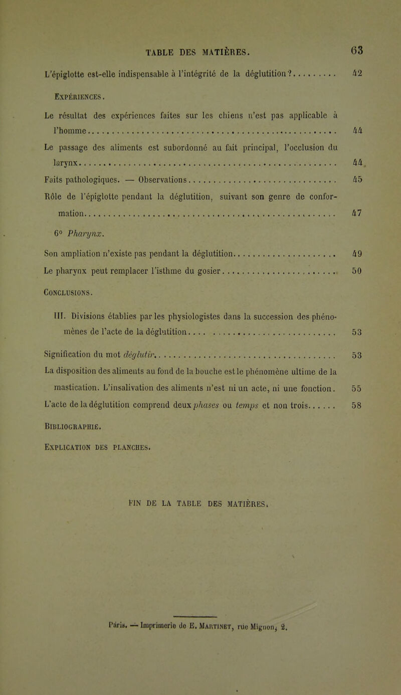 L epiglotte est-elle indispensable à l'intégrité de la déglutition ? 42 Expériences . Le résultat des expériences faites sur les chiens n'est pas applicable à l'homme 44 Le passage des aliments est subordonne au fait principal, l'occlusion du larynx 44, Faits pathologiques. —Observations 45 Rôle de l'épiglotte pendant la déglutition, suivant son genre de confor- mation 47 6° Pharynx. Son ampliation n'existe pas pendant la déglutition 49 Le pharynx peut remplacer l'isthme du gosier 50 Conclusions. ni. Divisions établies parles physiologistes dans la succession des phéno- mènes de l'acte de la déglutition 53 Signification du mot déglutir 53 La disposition des aliments au fond de la bouche est le phénomène ultime de la mastication. L'insalivation des aliments n'est ni un acte, ni une fonction. 55 L'acte de la déglutition comprend A&\x\phases ou temps et non trois 58 Bibliographie. Explication des planches. FIN DE LA TABLE DES MATIÈRES, ràrin. — Imprimerie do B. Mautinbt, riio Mijjiion^ t.