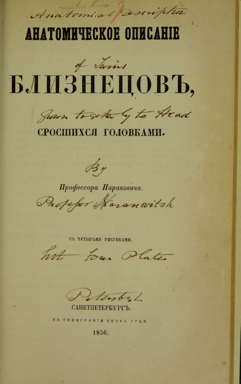 АНАТОМИЧЕСКОЕ ОПИСАШЕ БЛИЗНЕЦОВЪ, СРОСШИХСЯ ГОЛОВКАМИ. Профессора Нарановича. СЪ ЧЕТЫРЬМЯ РИСУНКАМИ. САНКТПЕТЕРБУРГЪ. Вг ТИПОІРАФІИ ЯКОВА ГРЕЯ. 1856.