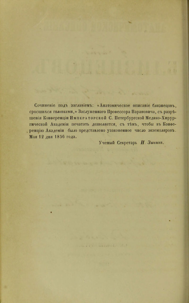 Сочиненіе подт. заглавіемъ: «Анатомическое описаніе близнецовъ, сросшихся головками,» Заслуженная Профессора Нарановича, съ разрѣ- шенія КонФеренціи Императорской С. Петербургской Медико-Хирур- гической Академіи печатать дозволяется, съ тѣмъ, чтобы въ Конфѳ- „ реншю Акэдеміи было представлено узаконенное число экземпляровъ. Мая 12 дня 1856 года. Ученый Секретарь В. Зиигшъ.