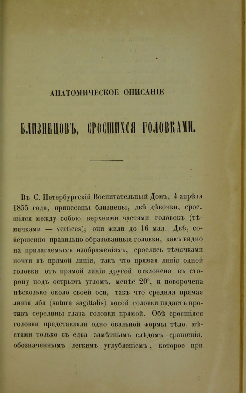 АНАТОМИЧЕСКОЕ ОПИСАНІЕ ВЛШЦОМ, СРОСШИХСЯ ГОЛОВКАМИ. Въ С. Петербургскій Воспитательный Домъ, і апрѣля 1855 года, принесены близнецы, двѣ дѣвочки, срос- шіяся между собою верхними частями головокъ (тѣ- мячками — ѵегіісез); они жили до 16 мая. Двѣ, со- вершенно правильно образованныя головки, какъ видно на прилагаемыхъ изображеніяхъ, срослись тѣмячкамп почти въ прямой линіи, такъ что прямая линія одной головки отъ прямой линіи другой отклонена въ сто- рону подъ острымъ угломъ, менѣе 20°, и поворочена нѣсколько около своей оси, такъ что средняя прямая линія лба (зиіига 8а§іиа1і§) косой головки падаетъ про- тивъ середины глаза головки прямоіі. Обѣ сросийяся головки представляли одно овальной Формы тѣло, мѣ- стами только съ едва замѣтнымъ слѣдомъ сращенія, обознаменлымъ легкимъ углубленіемъ, которое при •