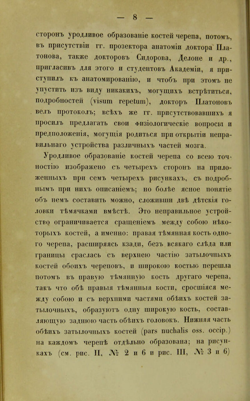 сторонъ уродливое образованіе костей черепа, потомъ, въ присутствіи гг. прозектора анатоміи доктора Пла- тонова, также докторовъ Сидорова, Делоне и др., пригласивъ для этого и студентовъ Академіи, я прп- ступилъ къ анатомированію, и чтобъ при этомъ не упустить изъ виду никакихъ, могущихъ встрѣтиться, подробностей (ѵізит герешт), докторъ Платоновъ велъ протоколъ; всѣхъ же гг. присутствовавшихъ я просилъ предлагать свои Физіологическіе вопросы и предположенія, могущія родиться при открытіи непра- вильнаго устройства различныхъ частей мозга. Уродливое образованіе костей черепа со всею точ- ностно изображено съ четырехъ сторонъ на прило- женныхъ при семъ четырехъ рисункахъ, съ подроб- нымъ при нихъ описаніемъ; но болѣе ясное понятіе объ немъ составить можно, сложивши двѣ дѣтскія го- ловки тѣмячками вмѣстѣ. Это неправильное устрой- ство ограничивается сращеніемъ между собою нѣко- торыхъ костей, а именно: правая тѣмянная кость одно- го черепа, расширяясь кзади, безъ всякаго слѣда или границы сраслась съ верхнею частію затылочныхъ костей обоихъ череповъ, и широкою костью перешла потомъ въ правую тѣмянную кость другаго черепа, такъ что обѣ правыя тѣмянныя кости, сросшіяся ме- жду собою и съ верхними частями обѣихъ костей за- тылочныхъ, образуютъ одну широкую кость, состав- ляющую заднюю часть обѣихъ головокъ. Нижняя часть обѣихъ затылочныхъ костей (рагз писЬаІіз о§8. оссір.) на каждомъ черепѣ отдѣльно образована; на рисун- кахъ (см. рис. II, № 2 и 6 и рис. III, № 3 и 6)