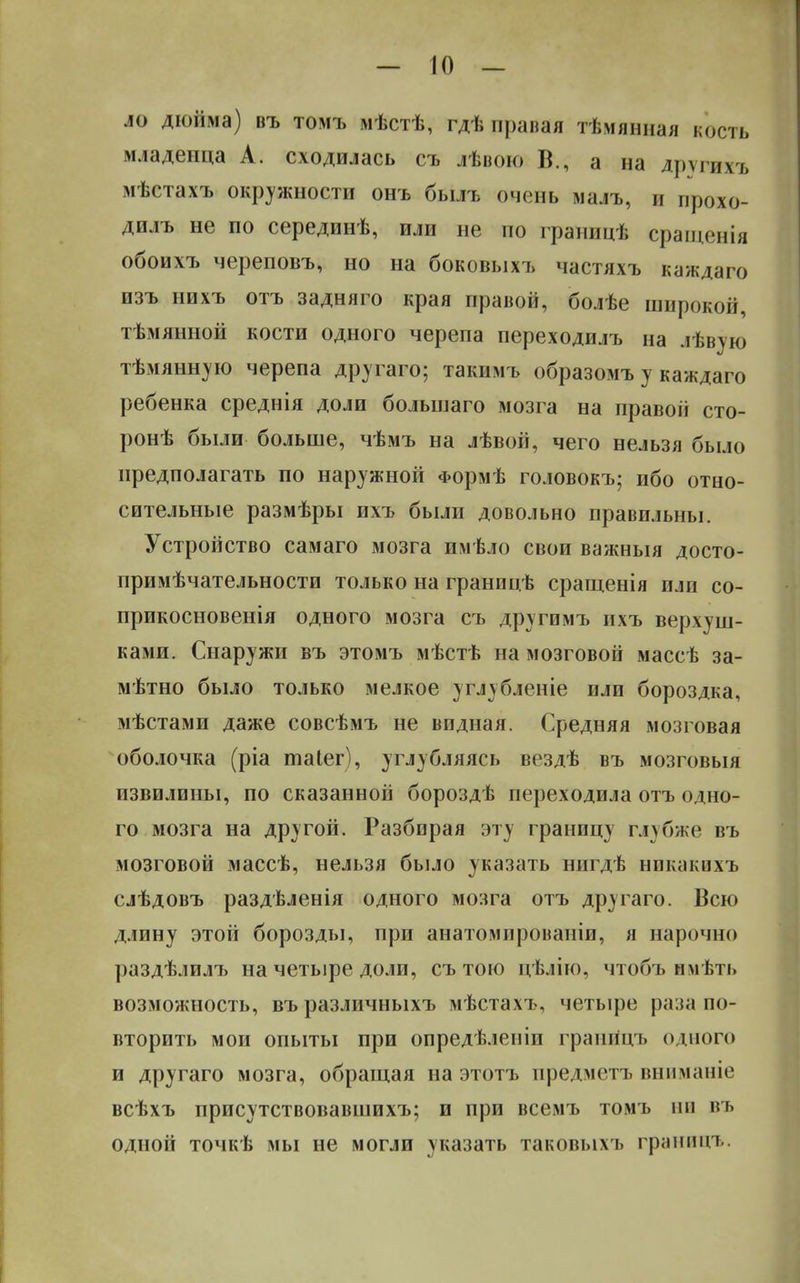 ло дюйма) въ томъ мѣстѣ, гдѣ правая тѣмянная кость младенца А. сходилась съ лѣвою В., а на других* мѣстахъ окружности онъ былъ очень малъ, и прохо- дилъ не по серединѣ, или не по границѣ сращенія обоихъ череповъ, но на боковыхъ частяхъ каждаго изъ иихъ отъ задняго края правой, болѣе широкой, тѣмянной кости одного черепа переходилъ на лѣвую тѣмянную черепа другаго; такимъ образомъ у каждаго ребенка среднія доли большаго мозга на правоіі сто- ронѣ были больше, чѣмъ на лѣвой, чего нельзя было предполагать по наружной Формѣ головокъ; ибо отно- сительные размѣры ихъ были довольно правильны. Устройство самаго мозга имѣло свои важныя досто- примѣчательности только на границѣ сращенія пли со- прикосновенія одного мозга съ другимъ ихъ верхуш- ками. Снаружи въ этомъ мѣстѣ на мозговой массѣ за- метно было только мелкое углубленіе или бороздка, мѣстами даже совсѣмъ не видная. Средняя мозговая оболочка (ріа таіег), углубляясь вездѣ въ мозговыя извилины, по сказанной бороздѣ переходила отъ одно- го мозга на другой. Разбирая эту границу глубже въ мозговой массѣ, нельзя было указать нигдѣ никпкпхъ слѣдовъ раздѣленія одного мозга отъ другаго. Всю длину этой борозды, при анатомированіи, я нарочно раздѣлилъ на четыре доли, съ тою цѣлію, чтобъ нмѣть возможность, въ различныхъ мѣстахъ, четыре раза по- вторить мои опыты при опредѣленіп грангіцъ одного и другаго мозга, обращая на этотъ предметъ шшманіе всѣхъ присутствовавшихъ; и при всемъ томъ ни въ одной точкѣ мы не могли указать таковыхъ границъ.