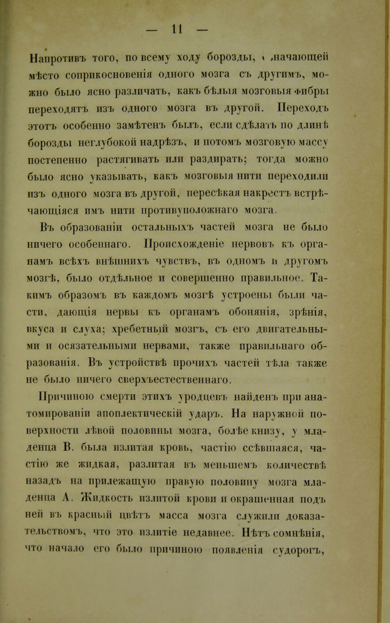 Напротивъ того, по всему ходу борозды, » шачающеіі мѣсто сопрпкосновенія одного мозга съ другимъ, мо- жно было ясно различать, какъ бѣлыя мозговыя Фибры переходятъ изъ одного мозга въ другой. Переходь этотъ особенно замѣтенъ былъ, если сдѣлать по длинѣ борозды неглубокой надрѣзъ, и потомъ мозговую маег\ постепенно растягивать или раздирать; тогда можно было ясно указывать, какъ мозговыя нити переходили пзъ одного мозга въ другой, пересѣкая накрестъ встрѣ- чающіяся имъ нити противуположнаго мозга. Въ образованіи остальныхъ частей мозга не было ничего особеннаго. Происхожденіе нервовъ къ орга- намъ всѣхъ внѣшнихъ чувствъ, въ одномъ и другомъ мозгѣ, было отдѣльное и совершенно правильное. Та- кимъ образомъ въ каждомъ мозгѣ устроены были ча- сти, дающія нервы къ органамъ обонянія, зрѣнія, вкуса и слуха; хребетный мозгъ, съ его двигательны- ми и осязательными нервами, также правильнаго об- разованія. Въ устройствѣ прочихъ частей тѣла также не было ничего сверхъестественнаго. Причиною смерти этихъ уродцевъ найденъ при ана- томпрованіи апоплектическій ударъ. На наружной по- верхности лѣвой половины мозга, болѣе книзу, у мла- денца В. была излитая кровь, частію ссѣвшаяся, ча- стію же жидкая, разлитая въ меньшемъ количеств!; назадъ на прилежащую правую половину мозга мла- денца Л. Жидкость излитой крови и окрашенная подъ вей въ красный цвѣтъ масса мозга служили доказа- гѳіьствомъ, что это излитіе недавнее. Нѣтъ сомнѣнія, что начало его было причиною появленія судорогъ,