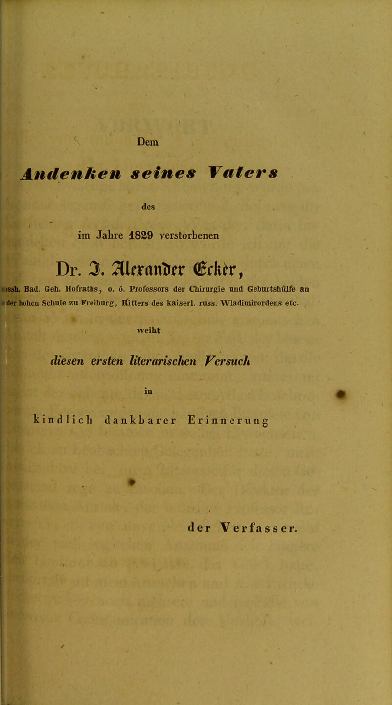 Dem Andenken seines Vaters des im Jahre 1829 verstorbenen Dr. X Jlkrttttlirr Crk^r, «)ssb. Bad. Geh. Hofratlis, o. ö. Professors der Chirurgie und Gebuitshülie an »derhuhcn Schule zu Freiburg, Äitters des Itaiserl. russ. Wladimirordens etc •weiht diesen ersten literarischen Versuch in kindlich dankbarer Erinnerung j d e r V e r f a s s e r.