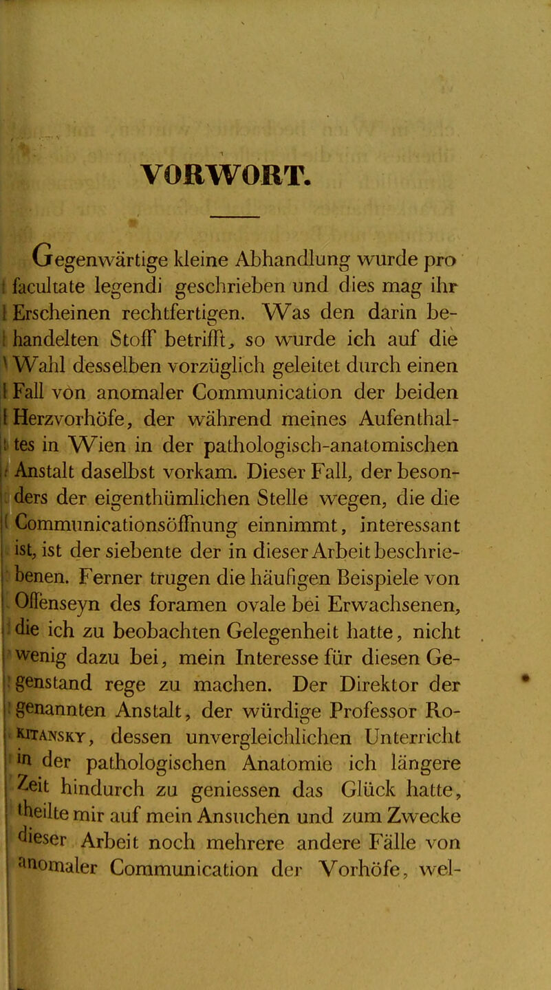 VORWORT. Gegenwärtige kleine Abhandlung wurde pro 1 facultate legendi geschrieben und dies mag ihr l Erscheinen rechtfertigen. Was den darin be- i handelten Stoff betrifft^ so wurde ich auf die ^ Wahl desselben vorzüglich geleitet durch einen 1 Fall von anomaler Communication der beiden l Herzvorhöfe, der während meines Aufenthal- |t tes in Wien in der pathologisch-anatomischen t Anstalt daselbst vorkam. Dieser Fall, der beson- : ders der eigenthümlichen Stelle wegen, die die ( CommunicationsöfTnung einnimmt, interessant ist, ist der siebente der in dieser Arbeit beschrie- : benen. Ferner trugen die häufigen Beispiele von Oflenseyn des foramen ovale bei Erwachsenen, idie ich zu beobachten Gelegenheit hatte, nicht ' wenig dazu bei, mein Interesse für diesen Ge- J genstand rege zu machen. Der Direktor der !genannten Anstalt, der würdige Professor Ro- KiTANSKY, dessen unvergleichlichen Unterricht ' *n der pathologischen Anatomie ich längere Zeit hindurch zu geniessen das Glück hatte, '^heilte mir auf mein Ansuchen und zum Zwecke fcer Arbeit noch mehrere andere Fälle von Anomaler Communication der Vorhöfe, wel-