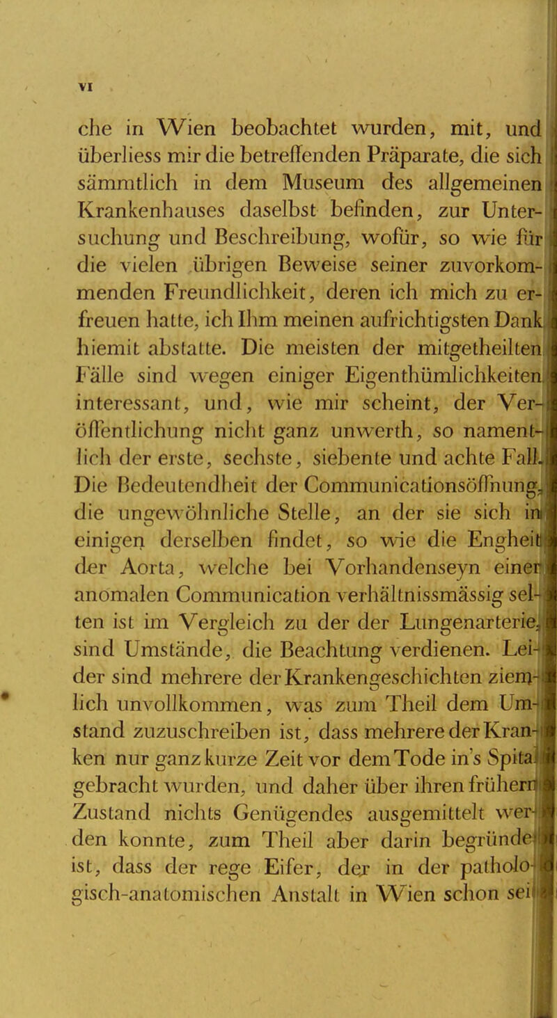 che in Wien beobachtet wurden, mit, und überliess mir die betreffenden Präparate, die sicli sämmtlich in dem Museum des allgemeinen Krankenhauses daselbst belinden, zur Unter- suchung und Beschreibung, wofür, so wie für die vielen übrigen Beweise seiner zuvorkom- menden Freundlichkeit, deren ich mich zu er-^ freuen hatte, ich Ihm meinen aufrichtigsten Dan hiemit abstatte. Die meisten der mitgetheilten lalle sind wegen einiger Eigenthümlichkeiten, interessant, und, wie mir scheint, der Ver- öffentlichung nicht ganz unwerth, so nament- lich der erste, sechste, siebente und achte Fall, Die Bedeutendheit der Communicationsöffnung^ die ungewöhnliche Stelle, an der sie sich i einigen derselben findet, so wie die Enghei der Aorta, welche bei Vorhandenseyn eine anomalen Communication verhältnissmässig sel- ten ist im Vergleich zu der der Lungenarterieji sind Umstände, die Beachtung verdienen. Lei4 der sind mehrere der Krankengeschichten zienja lieh unvollkommen, was zum Theil dem Um-J stand zuzuschreiben ist, dass mehrere der Kran] ken nur ganz kurze Zeit vor dem Tode ins Spttsl gebracht wurden, und daher über ihren früheril Zustand nichts Genügendes ausgemittelt wer| den konnte, zum Theil aber darin begründejl ist, dass der rege Eifer, dej in der palholojj gisch-anatomischen Anstalt in Wien schon seil