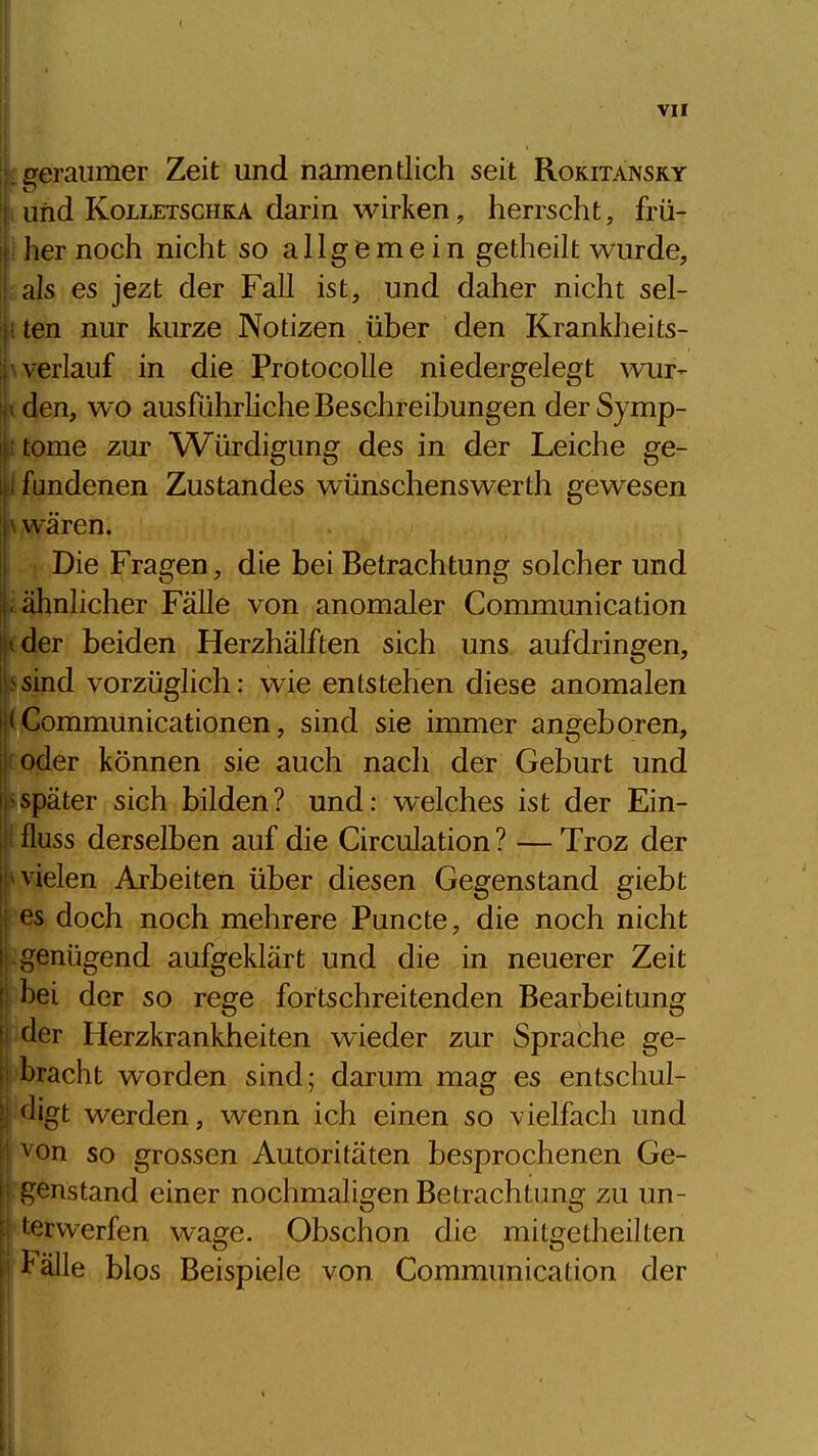 ( VII geraumer Zeit und namentlich seit Rokitansky und KoLLETSCHKA darin wirken, herrscht, frü- her noch nicht so allgemein getheilt wurde, als es jezt der Fall ist, und daher nicht sel- ten nur kurze Notizen über den Krankheits- verlauf in die Protocolle niedergelegt wur- den, wo ausführliche Beschreibungen der Symp- tome zur Würdigung des in der Leiche ge- fundenen Zustandes wünschenswerth gewesen wären. Die Fragen, die bei Betrachtung solcher und ähnlicher Fälle von anomaler Communication '■ der beiden Herzhälften sich uns aufdringen, sind vorzüglich: wie entstehen diese anomalen '< Communicationen, sind sie immer angeboren, oder können sie auch nach der Geburt und später sich bilden? und: welches ist der Ein- fluss derselben auf die Circulation ? — Troz der vielen Arbeiten über diesen Gegenstand giebt es doch noch mehrere Puncte, die noch nicht genügend aufgeklärt und die in neuerer Zeit l)ei der so rege fortschreitenden Bearbeitung der Herzkrankheiten wieder zur Sprache ge- bracht worden sind; darum mag es entschul- <Hgt werden, wenn ich einen so vielfach und von so grossen Autoritäten besprochenen Ge- c:enstand einer nochmaligen Betrachtung zu un- terwerfen wage. Obschon die mitgetheilten l'älle blos Beispiele von Communication der