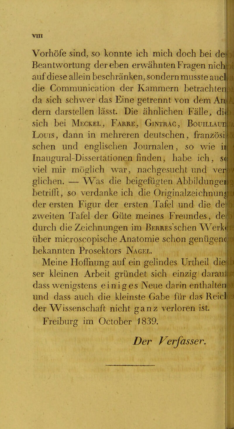 Vorhöfe sind, so konnte ich mich doch bei de Beantwortung der eben erwähnten Fragen nich: auf diese allein beschränken, sondern musste aucli die Communication der Kammern betrachten da sich schwer das Eine getrennt von dem An dern darstellen lässt. Die ähnlichen Fälle, di* sich bei Meckel, Farre, Gintrac, BouiLiAur Louis, dann in mehreren deutschen, französi sehen und englischen Journalen, so wie ii Inaugural-Dissertationen finden, habe ich, S( viel mir möglich war, nachgesucht und ver glichen. — Was die beigefügten Abbildungei betrifll, so verdanke ich die Originalzeichnun: der ersten Figur der ersten Tafel und die de zweiten Tafel der Güte meines Freundes, de durch die Zeichnungen im Berres sehen W^erk<! über microscopische Anatomie schon genügenc bekannten Prosektors Nagel. Meine Hoffnung auf ein gelindes Urtheil die ser kleinen Arbeit gründet sich einzig daran; dass wenigstens einiges Neue darin enthalten und dass auch die kleinste Gabe für das Reicl der ^/Vissenschaft nicht ganz verloren ist. Freiburg im October 1839. Der Verfasser.