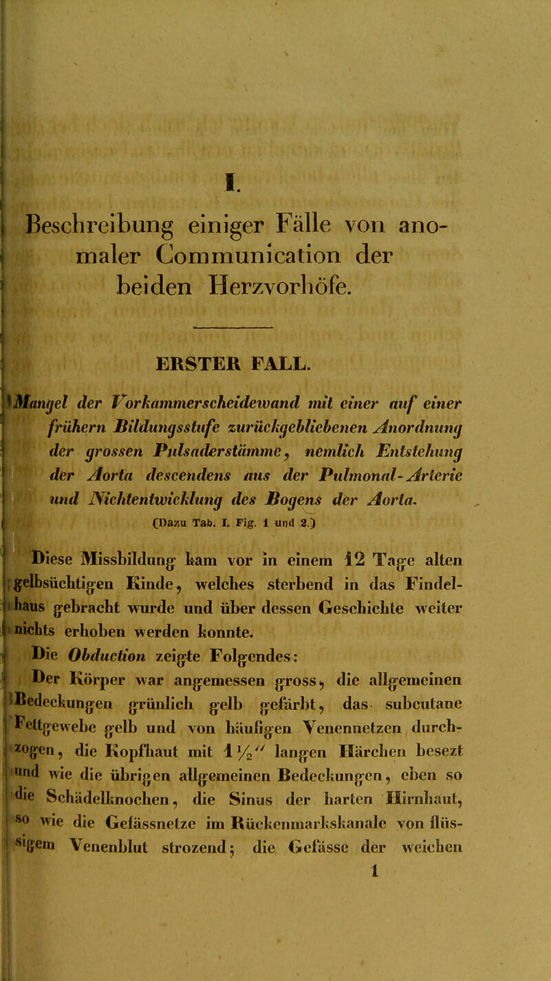 I. Beschreibung einiger Fälle von ano- maler Communication der beiden Herzvorhöfe. ERSTER FALL. \\Mangel der Vorhammerscheideivand mit einer auf einer frühern Bildungsstufe zurückgebliebenen Anordnung der grossen Pulsaderstamme, nemlich Entstehung der Aorta descendens aus der Pulmonal-Arterie und Nichtentwicklung des ßogens der Aorta. CDazu Tab. I. Fig. 1 und 2.) Diese Missbildnng: kam vor in einem 12 Tajye alten j^gelbsüchtijjen Kinde, welches sterbend in das Findel- lihaus jyebracht wiu*de und über dessen Gescbichte weiter I'nichts erhoben werden honnte. Die Obduction zeigte Folg^endes: Der Körper war ang^emessen grross, die allgemeinen j! Bedeckungen grünlich gelb gefärbt, das subcutane \ Fettgewebe gelb und von häufigen Venennetzen durch- ''^gen, die Kopfhaut mit IVa langen Härchen bcsezt nd wie die übrigen allgemeinen Bedeckungen, eben so *'ie Schädell'.nochen, die Sinus der harten Hirnhaut, ^0 wie die Gelässnetze im Rückenmarkskanalc von flüs- ''•{fem Venenblut strozendj die Gefässc der weichen i 1