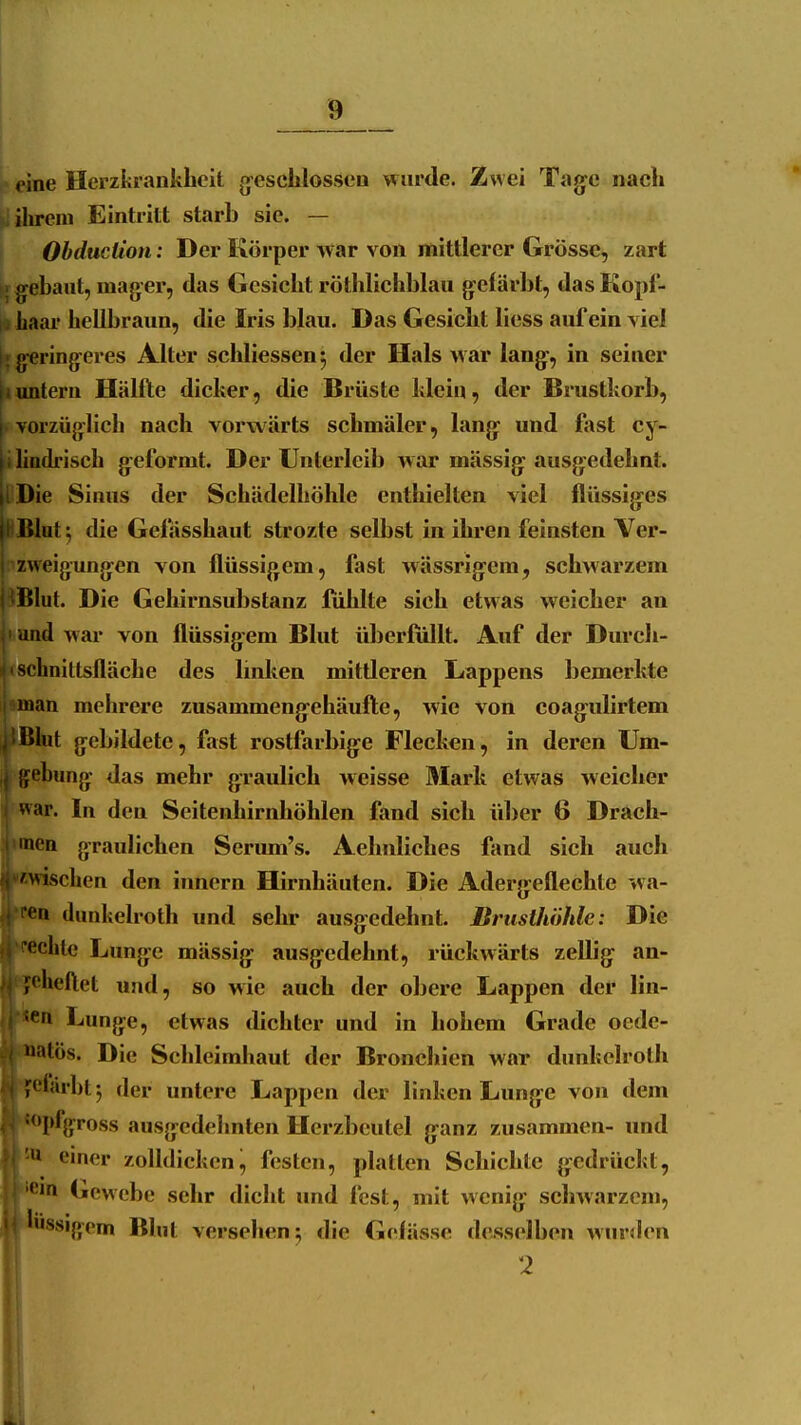 eine Herzkrankheit gesclilosseu wurde. Zwei Tag^e nach ^ ihrem Eintritt starb sie. — Obduction: Der Körper war von mittlerer Grösse, zart { gebaut, mager, das Gesicht röthlichblau g-elürbt, dasKopl- I i haai hellbraun, die Iris l)lau. Das Gesicht Hess auf ein viel I; g-eringeres Alter schliessen^ der Hals war lang-, in seiner tuntern Hälfte dicker, die Brüste klein, der Brustkorb, vorzüglich nach voi'wärts schmäler, lang- und fast cy- ihadrisch geformt. Der Unterleib war mässig: ausg:edehnt. iDie Sinus der Schädelhöhle enthielten viel flüssig-es üBlat; die Gefässhaut strozte selbst in ihren feinsten Ver- ■zweigungen von flüssigem, fast wässrig-em, schwarzem ^Blut. Die Gehirnsubstanz liihlte sich etwas weicher an ' und war von flüssigem Blut überfüllt. Auf der Durch- >(;bDittsfläche des linken mittleren Lappens bemerltte man mehrere zusammeng-ehäufte, Avie von coagulirtem !>hit gebildete, fast rostfarbig:e Flecken, in deren Um- gebung das mehr graulich weisse Mark etwas weicher ^^ar. In den Seitenhirnhöhlen fand sich über 6 Drach- men graulichen Serum's. Aehnliches fand sich auch 'Wischen den innern Hirnhäuten. Die Aderg^eflechte wa- •n (lunkelroth und sehr ausgedehnt. Brusthöhle: Die <!chte Lunge mässig: ausg^edehnt, rückwärts zellig^ an- ;('heftet und, so wie auch der obere Lappen der lin- fn Lunge, etwas dichter und in hohem Grade ocde- >atös. Die Schleimhaut der Bronchien war dunkelrolh ;<'iärbt*, der untere Lappen der linken Lung-e von dem opfgross ausgedehnten Herzbeutel ganz zusammen- und '» emer zolldicken^ festen, platten Schichte gedrückt, '1 Gewebe sehr dicht und fest, mit wenig sclmarzcm, liissigpm Blut versehen j die Gelässe desselben wurden 2