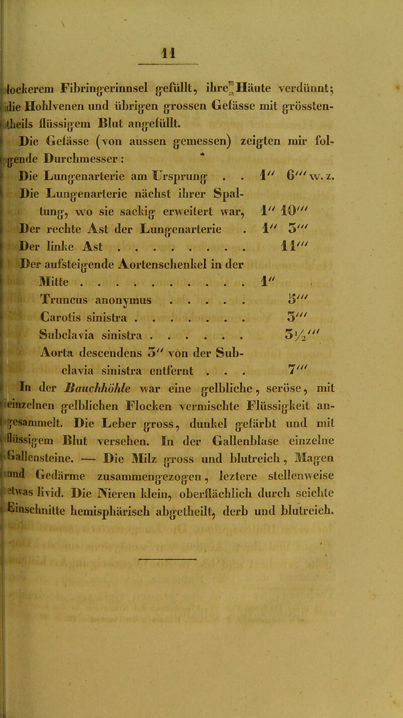 lockerem Fibringerinnsel g-efiillt, ihre^ Häute vcrdüuatj ilie Hohlvenen und übrig:en grossen Gefässe mit grössten- iLeils flüssigem Blut angefüllt. Die Gefässe (von aussen gemessen) zeigten mir fol- Pg^ende Durchmesser: Die Limgenarterie am Ursprung . . i 6'\v. z. Die Lungenarterie nächst ihrer Spal- tung, wo sie sacliig erweitert war, 1 10' Der rechte Ast der Lungenarterie . 1 5''' Der linlie Ast 11' Der aufsteigende Aortenschenhel in der Mitte 1 Truncus anonymus S' Carotis sinisti-a 3' Subclavia sinistra S'/.' Aorta descendens 5 Yön der Sub- clavia sinistra entfernt ... 7' In der Bauchhöhle war eine gelbliche, seröse, mit  inzelnen gelblichen Flocken vermischte Flüssigkeit an- sammelt. Die Leber gross, dunkel gefärbt und mit liiissigem Blut versehen. In der Gallenbluse einzelne '«aliensteine. — Die Milz gross und blutreich, Magen •nd Gedärme zusammengezogen, leztere stellenweise Iwas livid. Die Nieren klein, oberflächlich durch seichte Umschnitte hemisphärisch abgctheilt, derb und blutreich.