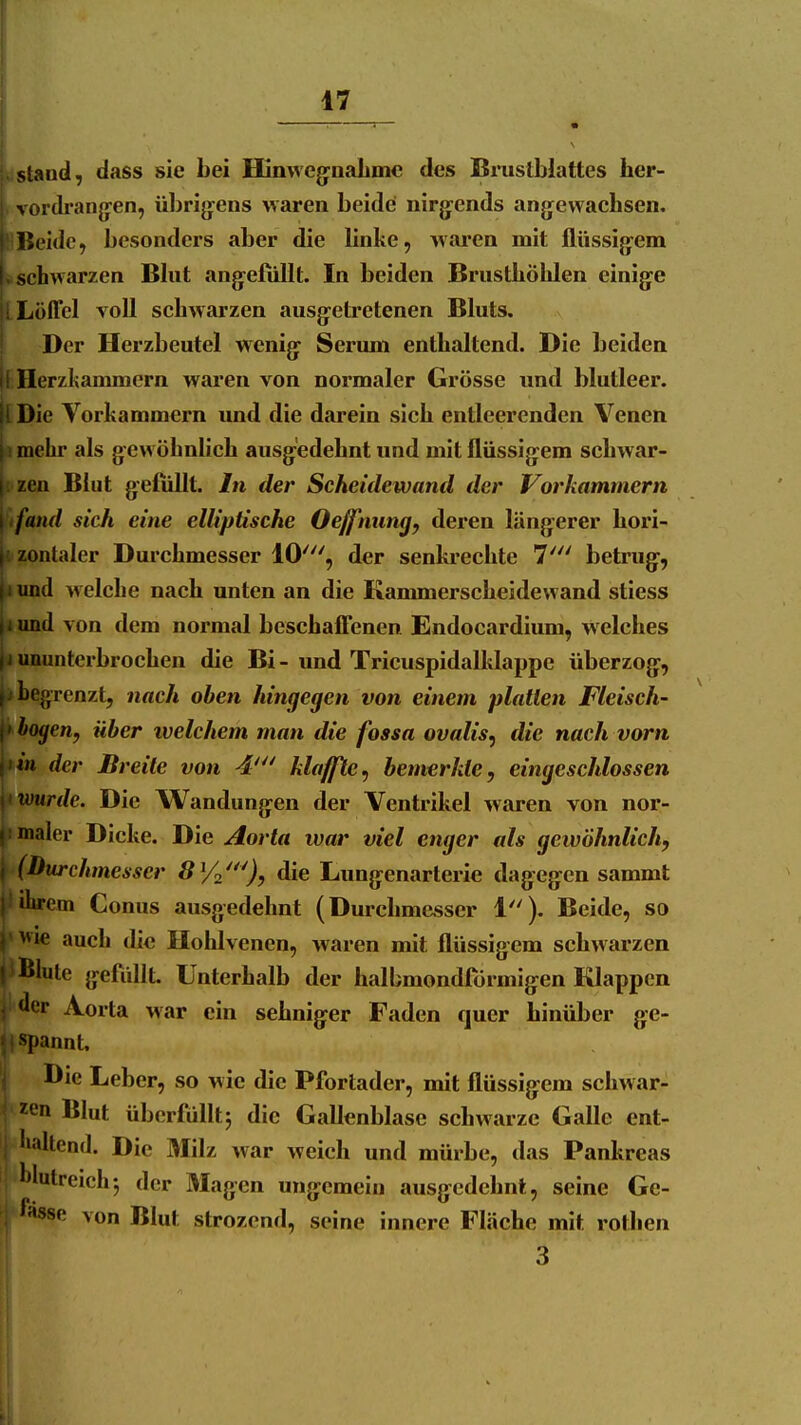 sland, dass sie bei Hinwcg^oaLmc des Brustblattes lier- vordi-ang-en, übrig-ens waren beide nirg:ends angewachsen. llUBeide, besonders aber die linke, waren mit flüssijyem L schwarzen Bhit angefüllt. In beiden Brusthöhlen einige !! Löffel voll schwarzen ausgetretenen Bluts. Der Herzbeutel wenig Serum enthaltend. Die beiden Ii Herzkammern waren von normaler Grösse und blutleer. |l Die Vorkammern imd die darein sich entleerenden Venen [i mehr als gewöhnlich ausgedehnt und mit flüssigem schwar- li zen Blut gefüllt. In der Scheidewand der Vorkammern \ifand sich eine elliptische Oeffnung, deren längerer hori- fi zontaler Durchmesser 10', der senkrechte 7' betrug, |iund welche nach unten an die Kanmaerscheidewand stiess jiund von dem normal beschafTenen Endocardium, welches |j ununterbrochen die Bi-und Trieuspidalklappe überzog, |j begrenzt, nach oben hingegen von einem platten Fleisch- et bogen, über ivelchem man die fossa ovalis, die nach vorn \iin der Breite von 4'^' klaffte^ bemerkte, eingeschlossen ^\ wurde. Die Wandungen der Ventrikel waren von nor- j! maier Dicke. Die Aorta war viel enger als gewöhnlich, \ (Durchmesser SYn'^^), die Lungenarterie dagegen sammt |! ihrem Conus ausgedehnt (Durclim&sser 1). Beide, so y wie auch die Hohlvenen, waren mit flüssigem schwarzen j'Blute gefüllt Unterhalb der halbmondförmigen Klappen '1er Ao rta war ein sehniger Faden quer hinüber ge- spannt. Die Leber, so wie die Pfortader, mit flüssigem schwar- zen Blut überfüllt^ die Gallenblase schwarze Galle ent-  dtend. Die Milz war weich und mürbe, das Pankreas Ijlutreichj der Magen ungemein ausgedehnt, seine Ge- f«S8e von Blut strozend, seine innere Fläche mit rothen 3
