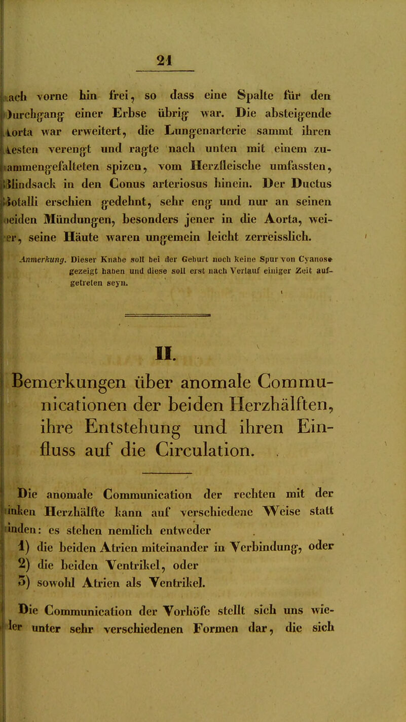 iich vorne hin frei, so dass eine Spalte iur den I )urchg-ang: einer Erbse übrig- war. Die absteigende Lorta war erweitert, die Langtenarterie sammt ihren wstcn verengt und ragte nach unten mit einem zu- aiiimengefalteten spizen, vom Herzlleische umfassten, jiJliadsack in den Conus arteriosus hinein. Der Ductus »otalli erschien g:edehnt, sehr eng^ und nur an seinen leiden Mündung^en, besonders jener in die Aorta, wei- r, seine Häute waren ung^emein leicht zerreisslich. Anmerkung. Dieser Knabe soll bei der Geburt noch keine Spur von Cyanos» gezeigt haben und diese soll erst nach Verlauf einiger Zeit auf- getreten seyu. II. Bemerkungen über anomale Commu- nicationen der beiden Herzhälften, ihre Entstehung und ihren Ein- fluss auf die Circulation. Die anomale Communication der rechten mit der iken Herzhälfte kann auf verschiedene Weise statt 'lulen: es stehen nemlich entweder 1) die beiden Atrien miteinander in Verbindung-, oder 2) die beiden Ventrikel, oder 5) sowold Atrien als Ventrikel. Die Communication der Vorhöfe stellt sich uns ^fie- ^et unter sehr verschiedenen Formen dar, die sich