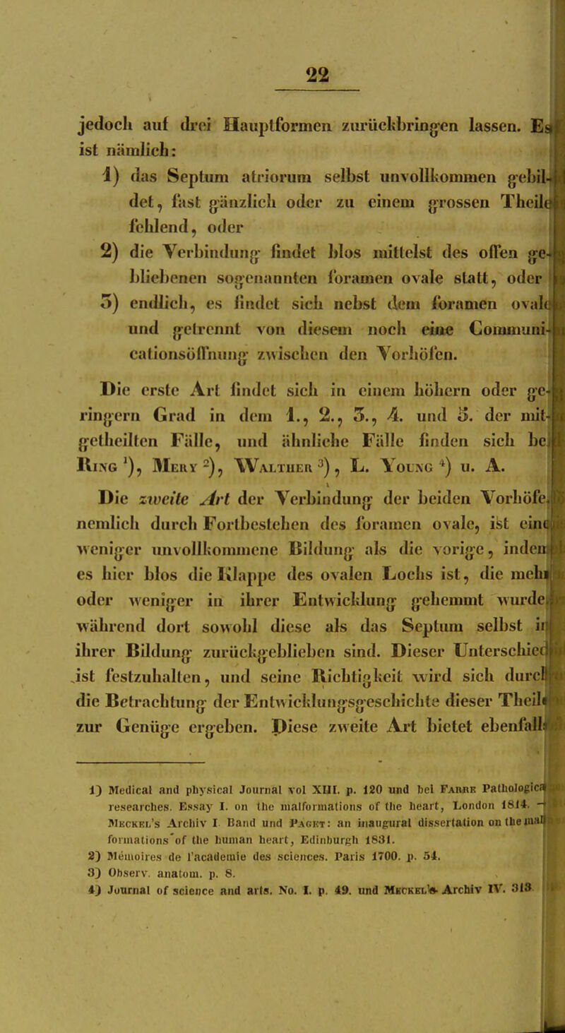 jedoch auf droi Hauplformen zm-üclibring-en lassen. ist nämlich: 1) das Septum atriorum selbst unvollkommen gebilJ det, fast g'änzlich oder zu einem g-rossen Theil« fehlend, oder 2) die Verbindung- findet blos mittelst des offen gel bliebenen sogenannten foramen ovale statt, odei 5) endlich, es findet sich nebst dem foramen ovali^ und gi^elrcnnt von diesem noch eine Coiainur cationsöffnung- z>vischcn den Vorhöfen. Die erste Art findet sich in einem höhern oder g'e] ringern Grad in dem 1., 2.^ 5., 4. und 3. der nÜH Ijetheillen Fälle, und ähnliche Fälle finden sich bej Ring'), Meuy^), Waltuer 3) ^ L. Young u. A. Die zweite Art der Verbindung; der beiden Vorhöfe nemlich durch Fortbcstehen des foramen ovale, ist ei >venig;er imvollhommene liildung- als die vorijfc, inden es hier blos die Klappe des ovalen Lochs ist, die mehi oder >venig^er in ihrer Entwichlung: gehemmt wurde während dort sowohl diese als das Septum selbst ii ihrer Bildung^ zurückg:eblieben sind. Dieser Unterschici Jst festzuhalten, und seine Richtigkeit wird sich durc! die Betrachtung: der Entwicklung-sgeschichte dieser Thcih zur Genüge ergreben. Piese zweite Art bietet ebenfall 1) Medical and pbysical Journal vol XUI. p. 120 und bei Famik Pathologie, researches. Essay I. on tlic niairurmations of tlie lieart, I>ondoii 1814. - BIkckkl's Archiv I Band und Packt: an inangural dissertalion on theiuH'i fonnatlons'of the liuman heart, Edinburgh 1831. 2) Menioires de l'academie des sciences. Paris 1700. p. 54. 3) Observ. anatom. p. 8. 4) Journal of science and arts. No. I. p. 49. nnd MkckelW- Arcbiv IV. 31S