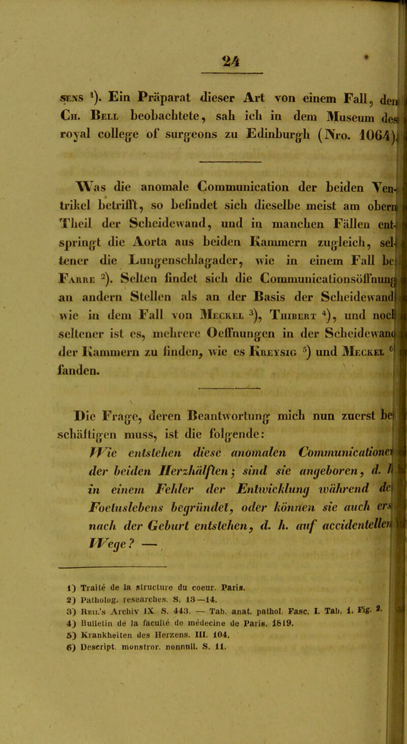 24 SETHS Ein Präparat dieser Art von einem Fall, der^i Cn. Bell beobachtete, sah ich in dem Museum de« royal colleg:e of surjjeons zu Edinburjfh (IVro. 1064), Was die anomale Gommunication der beiden Yen- trikel betiillt, so befindet sich dieselbe meist am oberni Theil der Scheidewand, und in manchen Fällen ent-i spring»t die Aorta aus beiden Kaimmern zugleich, sei teuer die Lung;enschla|yader, wie in einem Fall he Fariie Selten findet sich die GommunicationsölTnuaii an andern Stellen als an der Basis der Scheidewand wie in dem Fall von Meckel ^), Tuibeiit *), und nocl seltener ist es, mehrere Oeffnungen in der Scheidewam der Kammern zu finden, wie es KnEYSiG ^) und 3Ieckei fanden. Die Fragte, deren Beantwortung^ mich nun zuerst be^ schältigen muss, ist die folgende: f^f^ie entstehen diese anomalen Communicationi der beiden Herzhäfßen^ sind sie angeboren, d. in einem Fehler der Entwicklung während Foetuslebens begründet, oder können sie auch eri nach der Geburt entstehen y d. h. auf accidentelleti IVege ? — 1) Traiti de la slructuie du coenr. Paris. 2) Patliolog. lesearches. S. 13—14. 3) Ueii/s Archiv IX S. 443. — Tab. anst. pathol. Fase. I. Tal), i. Fi«- *• 4) Uullelin de la facuile de medecine de Paris. 1619. 5) Krankheiten des Herzens, ni. 104.