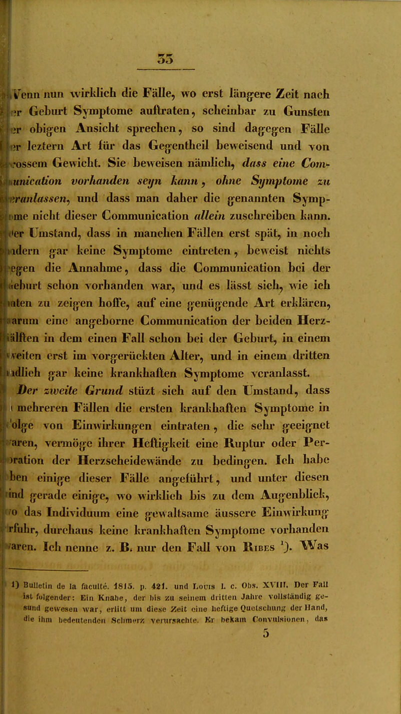 i! Venn nun wirklich die Fälle, wo erst läng^ere Zeit nach r;r Geburt Symptome auftraten, scheinbar zu Gunsten tjr obijjen Ansicht sprechen, so sind dag^cgen Fälle er leztern Art füi* das Gegentheil beweisend und Yon ossem Gewicht. Sie beweisen nämlich, dass eine ConiT unication vorhanden seyn kann, ohne Symptome zn <iranlassen^ und dass man daher die g-enannten Symp- imc nicht dieser Communication allein zuschreiben kann. >er Umstand, dass in manchen Fällen erst spät, in noch dern gar keine Symptome eintreten, beweist nichts ^eg-en die Annahme, dass die Communication bei der «fcburt schon vorhanden war, und es lässt sieh, wie ich aten zu zeigen hoffe, auf eine genügende Art erklären, varum eine angeborne Communication der beiden Herz- ilften in dem einen Fall schon bei der Geburt, in einem /reiten erst im vorgerückten Alter, und in einem dritten adheh gar keine krankhaften Symptome veranlasst. Der zweite Grund stüzt sich auf den Umstand, dass t mehreren Fällen die ersten kranlihaften Symptome in p'dige von Einwirkungen eintraten, die selu* geeignet raren, vennöge ihrer Heftigkeit eine Ruptur oder Per- oration der Herzseheidewände zu bedingen. Ich habe ben einige dieser Fälle angeführt, und unter diesen sind gerade einige, wo wirklich bis zu dem Augenblick, wo das Individumn eine gewaltsame äussere Einwirkung Irfiihr, durchaus keine krankhaften Symptome vorhanden ^aren. Ich nenne z. B. niu- den Fall von Ribes 1) Bulletin de la faculte. d815. p. 421. und Louis 1. c. Obs. XVIIF. Der Fall ist folgender: Ein Knabe, der bis zu seinem dritten Jahre vollständig ge- sund gewesen war, erlitt um diese Zeit eine heftige Quctscluinf; der Hand, die ihm bedeutenden Sclimt'rz venirsBchle. Kr bekam Convulsionen, du»