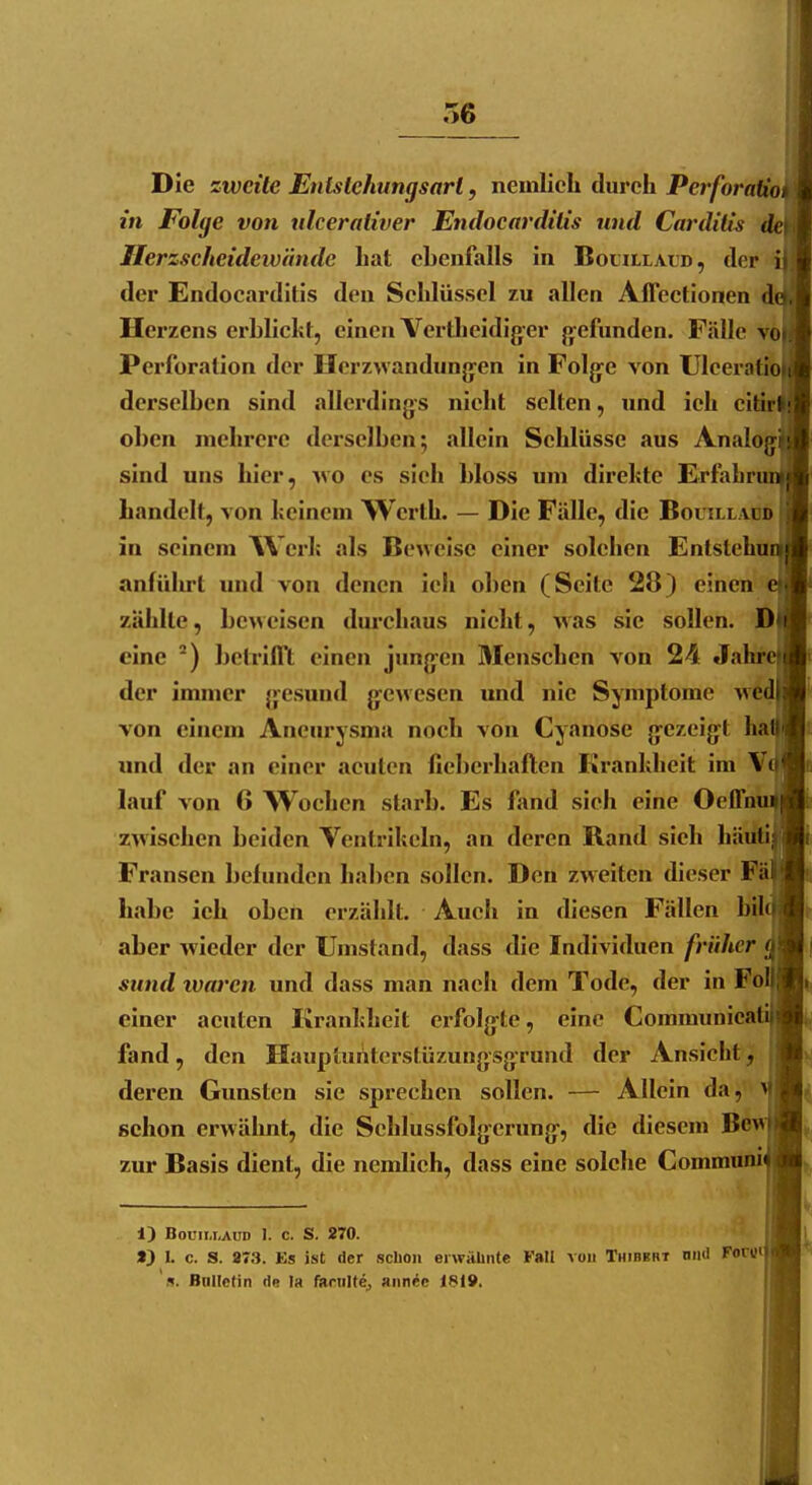 Die zweite Entstehungsart, nemlicli durch Perforaiiot in Folge von nlcerativer Endocarditis und Carditis dei Herzscheidewnnde hat ebenfalls in Bocillaud, der i) der Endocarditis den Schlüssel zu allen Affectionen do. Herzens erblickt, einen Vertheidigcr }>efundcn. Fälle vo». Perforation der Hcrzwandung'cn in Folge von Uleeratioti derselben sind allerdings nicht selten, und ich citirlj oben mehrere derselben; allein Schlüsse aus Analoga sind uns hier, wo es sieh bloss um direkte Erfabri handelt, von keinem Werth. — Die Fidle, die Bouilladd in seinem W erk als Beweise einer solchen Enlstehu anführt und von denen ich oben (Seite 28) einen zählte, beweisen durchaus nicht, was sie sollen. Ö eine ^) betrifft einen jungen Menschen von 24 Jahr der immer gesund gewesen und nie Symptome wcd von einem Aneurysma noch von Cyanose gezeigt ha und der an einer acuten fieberhaften Krankheit im V( lauf von 6 Wochen starb. Es fand sieh eine Oeffm zwischen beiden Ventrikeln, an deren Rand sieh häüti Fransen befunden haben sollen. Den zweiten dieser Fä habe ich oben erzählt. Auch in diesen Fällen bil aber wieder der Umstand, dass die Individuen früher < suml waren und dass man nach dem Tode, der in Fol einer acuten Krankheit erfolg^te, eine Coramunicaü fand, den Haupturtterslüzungsgrund der Ansicht, deren Gunsten sie sprechen sollen. — Allein da, schon erwähnt, die Schlussfolgcrung, die diesem Bew zur Basis dient, die nemlich, dass eine solche Commnni 1) BouiixAUD 1. c. S. 270. ■ i} I. c. S. 973. Es ist der scUoii erwähnte Fall von Thibbbt niiti Forui 's. Bnllctin de la farnitej aiinee 181».