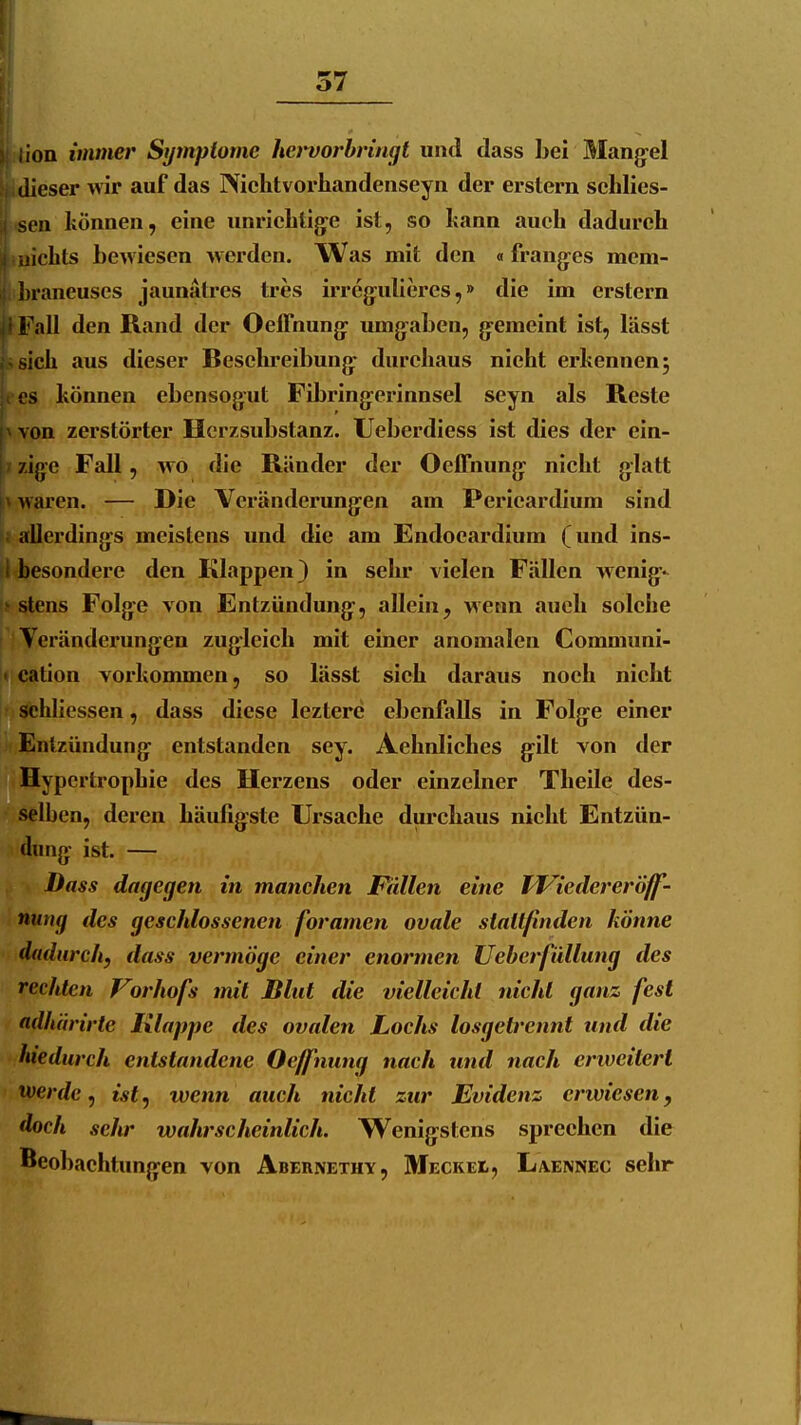 ;ion immer Symptome ho'vorbnngt und dass bei Mang-el dieser Avir auf das Niclitvorhandenseyn der erstem sehlies- sen können, eine unricbtig^e ist, so bann aueh dadurch iiicbts bewiesen werden. Was mit den «frang^es mem- ])raneuses jaunätres tres irreg:ubercs,» die im erstem i-'all den Rand der Oeffnung: umg^aben, g-emeint ist, lässt |.>sicb aus dieser Besebreibung- durchaus nicht erkennen; OS können ebensogut Fibring^erinnscl seyn als Reste pvon zerstörter Herzsubstanz. Ueberdiess ist dies der cin- j/zige Fall, wo die Ränder der Oeffnung^ nicht glatt |;> waren. — Die Veränderung^en am Pericardium sind K allerdings meistens und die am Endocardium (und ins- 1 besondere den Klappen) in sehr vielen Fällen wenig-- ^ stens Folgte von Entzündung-, allein, wenn auch solche i Veränderungen zug:leich mit einer anomalen Communi- !< cation vorkommen, so lässt sich daraus noch nicht r sehliessen, dass diese leztcre ebenfalls in Folge einer Entzündung^ entstanden sey. Achnlichcs gilt von der Hypertrophie des Herzens oder einzelner Theile des- selben, deren häufigste Ursache durchaus nicht Entzün- dung: ist. — Dass dagegen in manchen Pullen eine IViedereröff- nung des geschlossenen foramen ovale stattfinden könne dadurch, dass vermöge einer enormen Ueberfüllung des rechten Vorhofs mit Blut die vielleicht nicht ganz fest adhärirte Klappe des ovalen Lochs losgetrennt und die luedurch entstandene Oeffiiung nach tind nach eriveitert werde ^ istj wenn auch nicht zur Evidenz erwiesen, doch seltr wahrscheinlich. Wenig:stens sprechen die Beobachtungen von Abernethy, Meckei, Laennec sehr